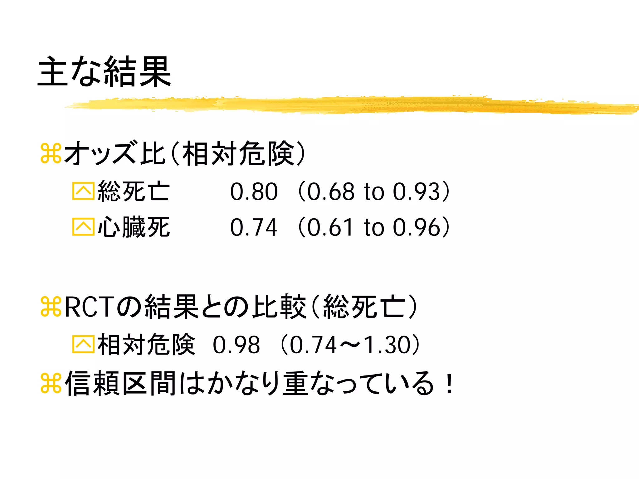 主な結果

オッズ比（相対危険）
 総死亡     0.80 （0.68 to 0.93）
 心臓死     0.74 （0.61 to 0.96）


RCTの結果との比較（総死亡）
 相対危険 0.98 （0.74～1.30）
信頼区間はかなり重なっている！
 