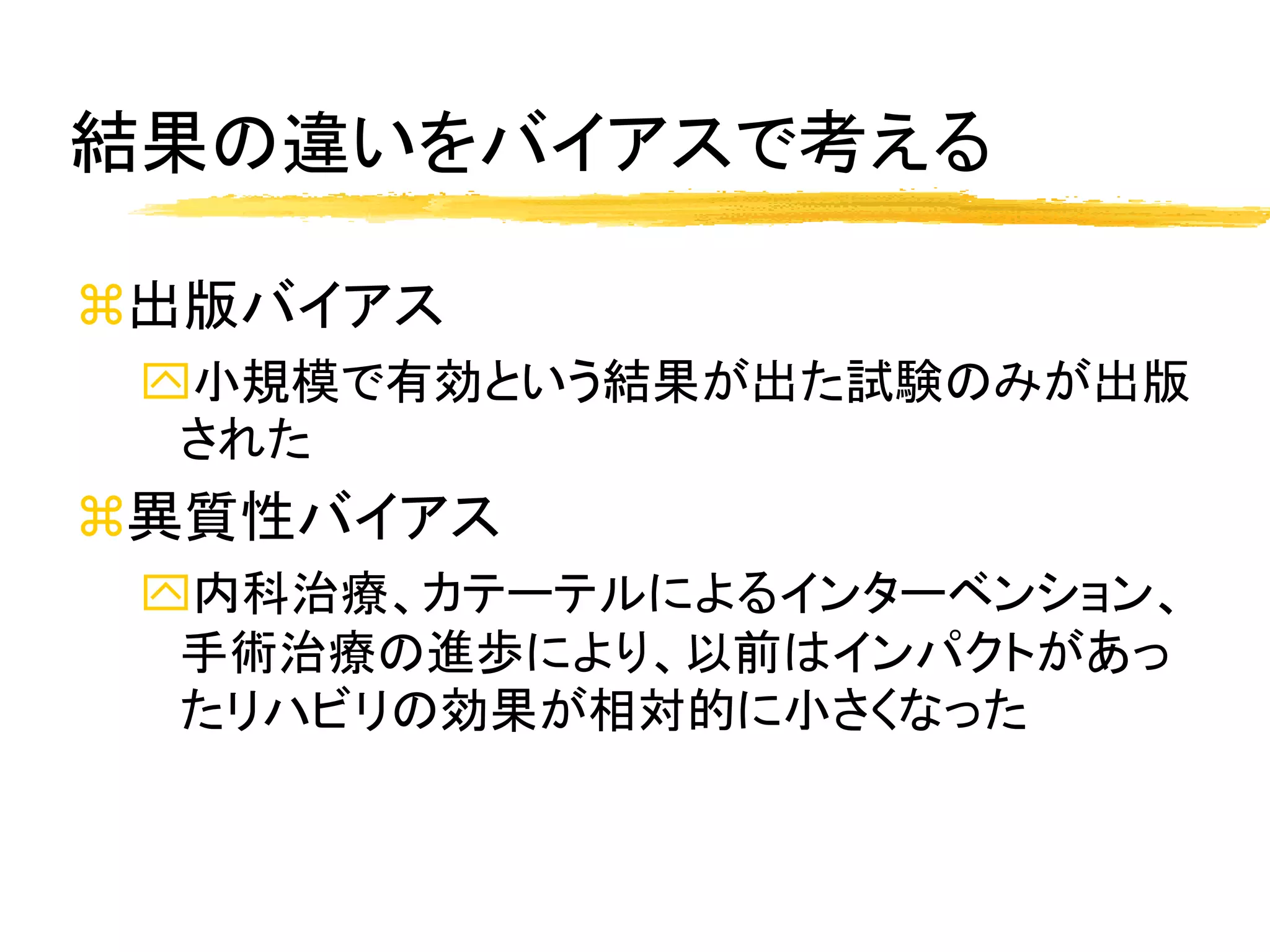 結果の違いをバイアスで考える

出版バイアス
 小規模で有効という結果が出た試験のみが出版
  された
異質性バイアス
 内科治療、カテーテルによるインターベンション、
  手術治療の進歩により、以前はインパクトがあっ
  たリハビリの効果が相対的に小さくなった
 