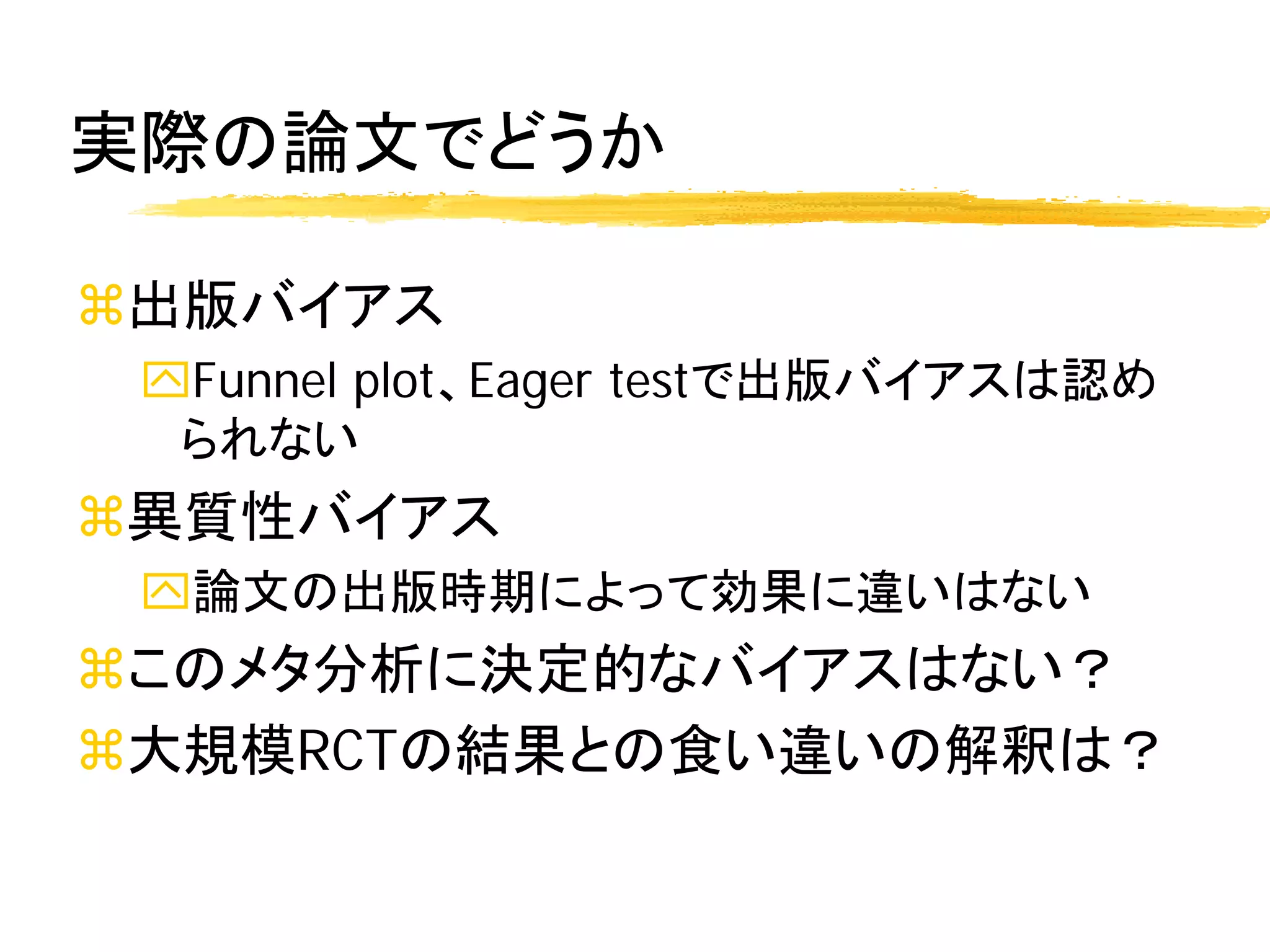 実際の論文でどうか

出版バイアス
 Funnel plot、Eager testで出版バイアスは認め
  られない
異質性バイアス
 論文の出版時期によって効果に違いはない
このメタ分析に決定的なバイアスはない？
大規模RCTの結果との食い違いの解釈は？
 