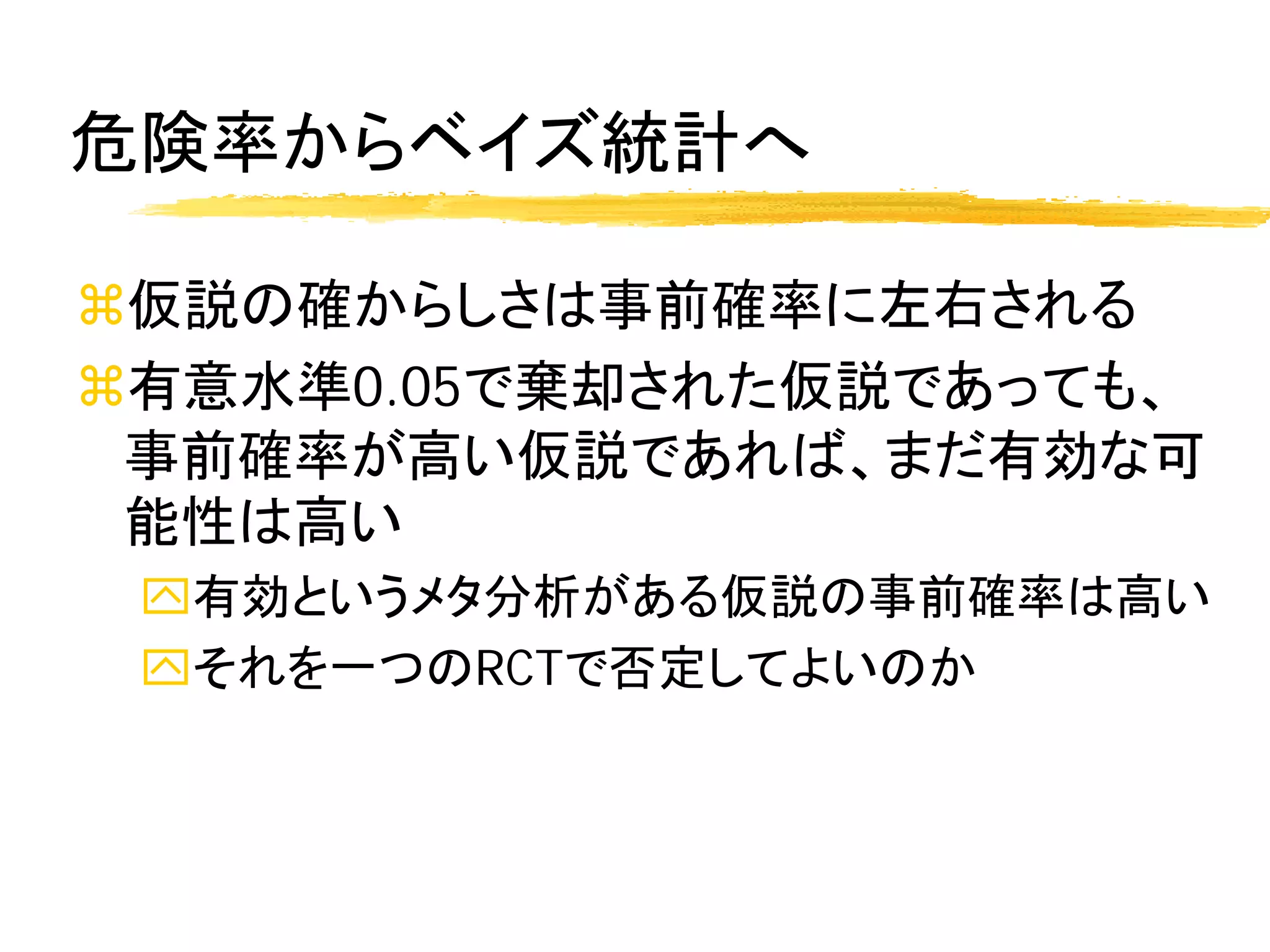 危険率からベイズ統計へ

仮説の確からしさは事前確率に左右される
有意水準0.05で棄却された仮説であっても、
 事前確率が高い仮説であれば、まだ有効な可
 能性は高い
 有効というメタ分析がある仮説の事前確率は高い
 それを一つのRCTで否定してよいのか
 
