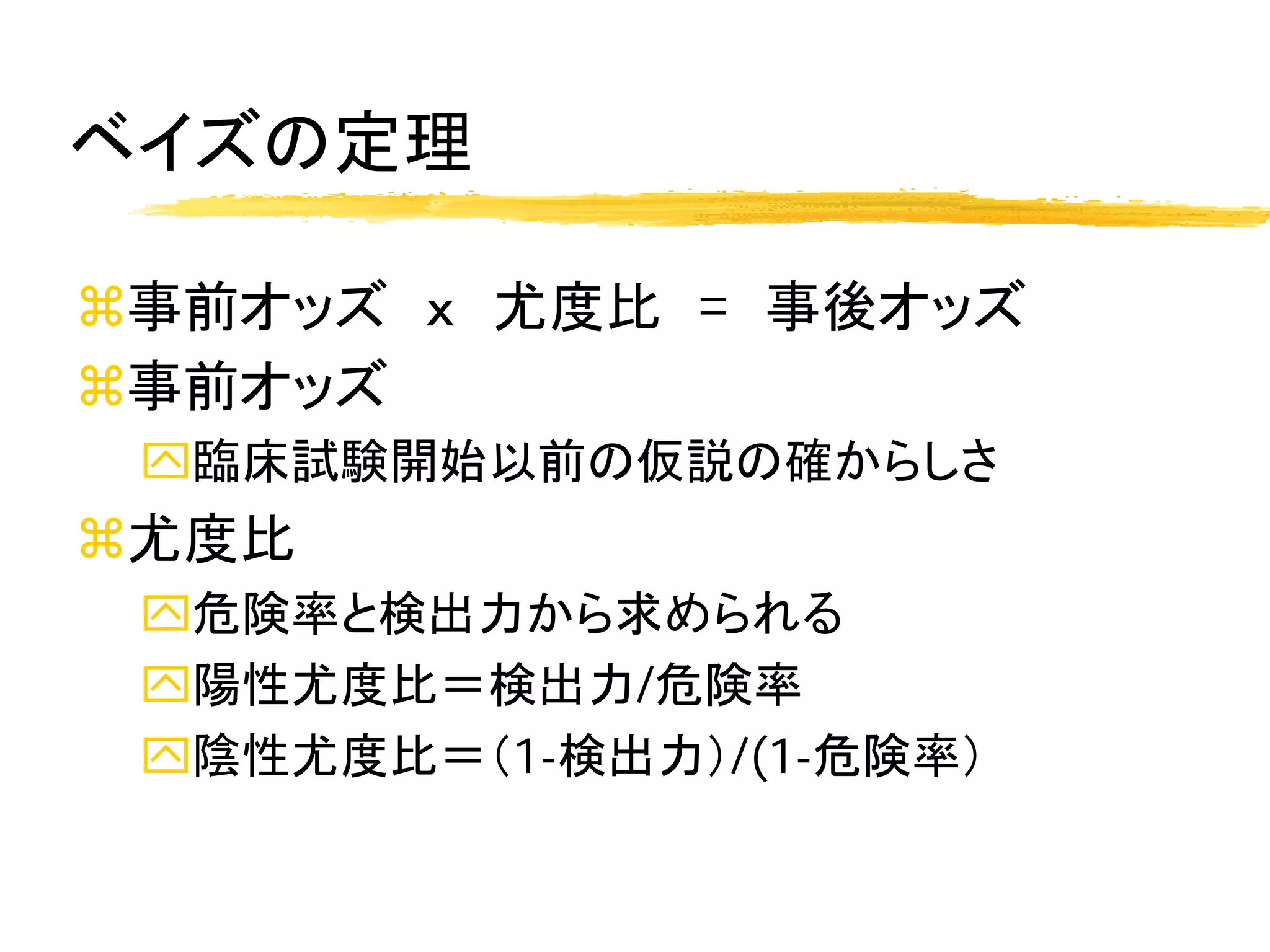 ベイズの定理

事前オッズ ｘ 尤度比 = 事後オッズ
事前オッズ
 臨床試験開始以前の仮説の確からしさ
尤度比
 危険率と検出力から求められる
 陽性尤度比＝検出力/危険率
 陰性尤度比＝（1-検出力）/(1-危険率）
 