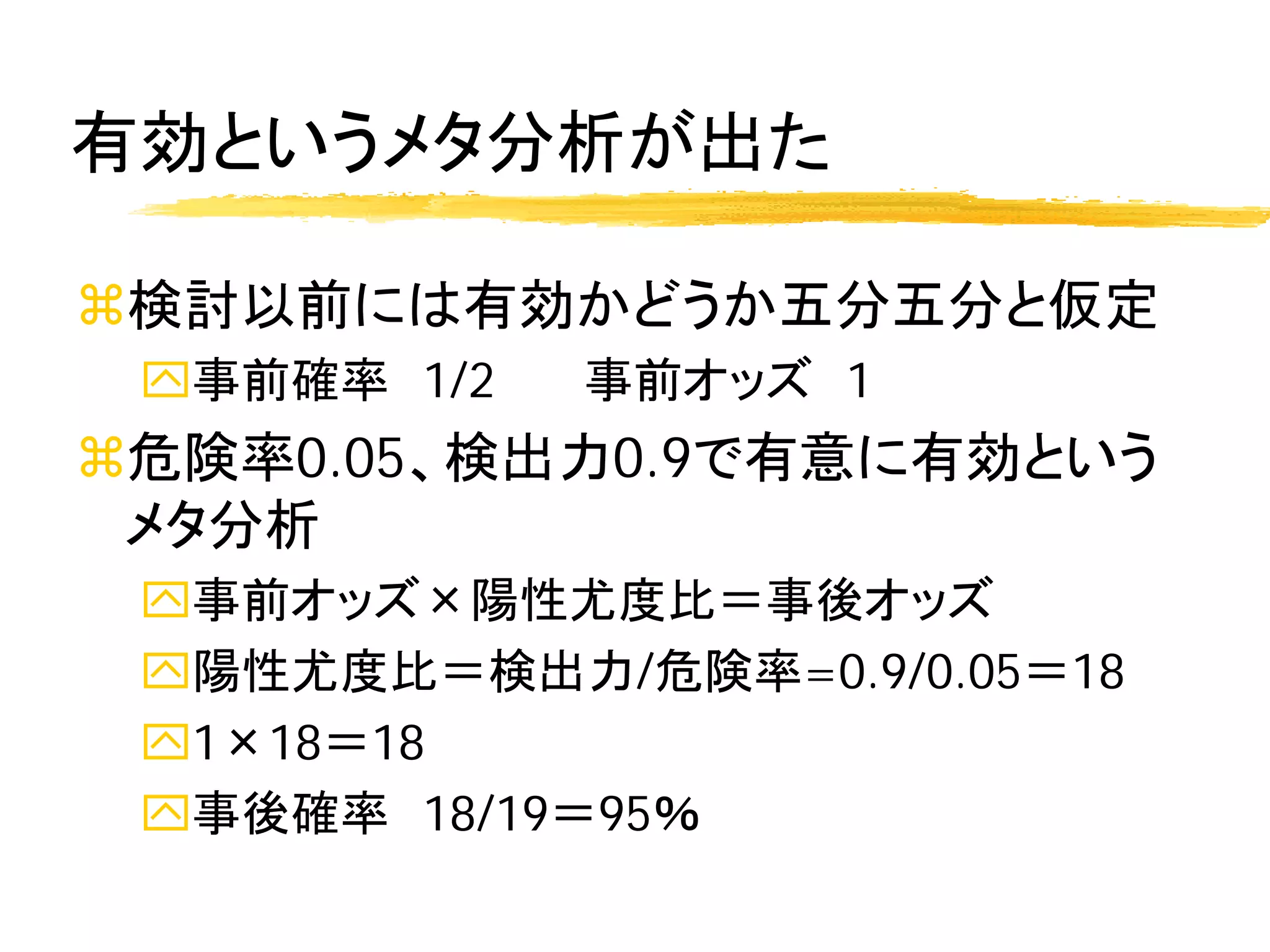 有効というメタ分析が出た

検討以前には有効かどうか五分五分と仮定
 事前確率 1/2   事前オッズ 1
危険率0.05、検出力0.9で有意に有効という
 メタ分析
 事前オッズ×陽性尤度比＝事後オッズ
 陽性尤度比＝検出力/危険率=0.9/0.05＝18
 1×18＝18
 事後確率 18/19＝95％
 