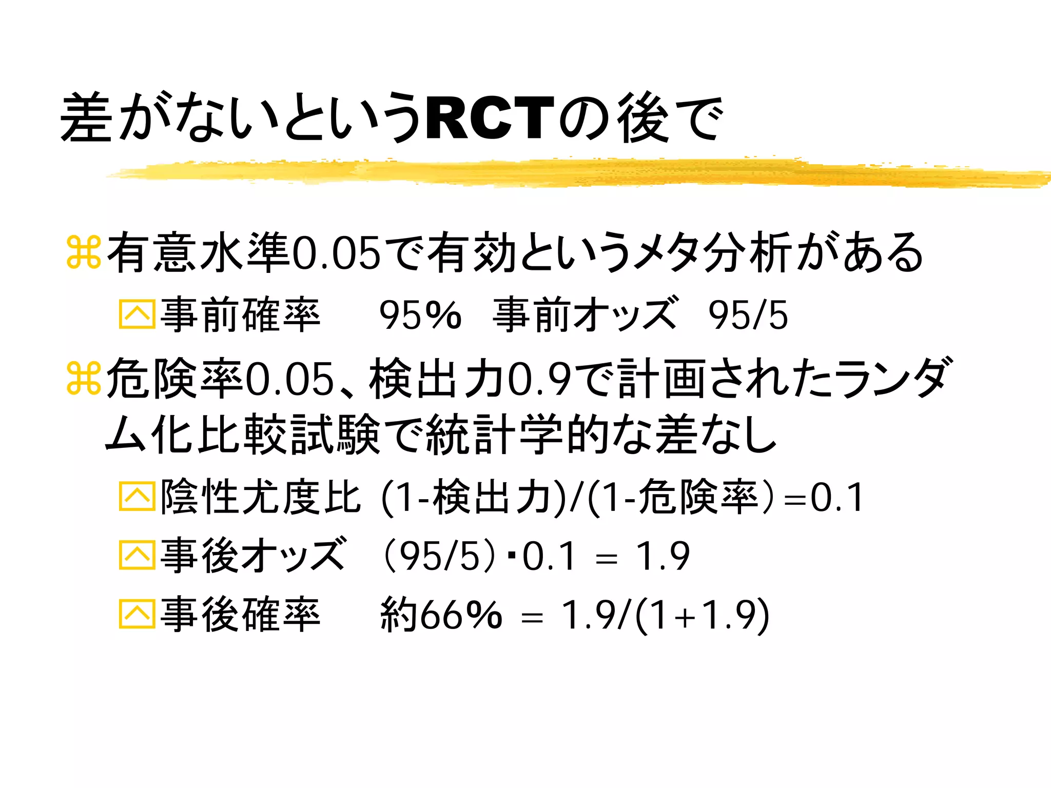 差がないというRCTの後で

有意水準0.05で有効というメタ分析がある
 事前確率    95％ 事前オッズ 95/5
危険率0.05、検出力0.9で計画されたランダ
 ム化比較試験で統計学的な差なし
 陰性尤度比 (1-検出力)/(1-危険率）=0.1
 事後オッズ （95/5）・0.1 = 1.9
 事後確率 約66％ = 1.9/(1+1.9)
 