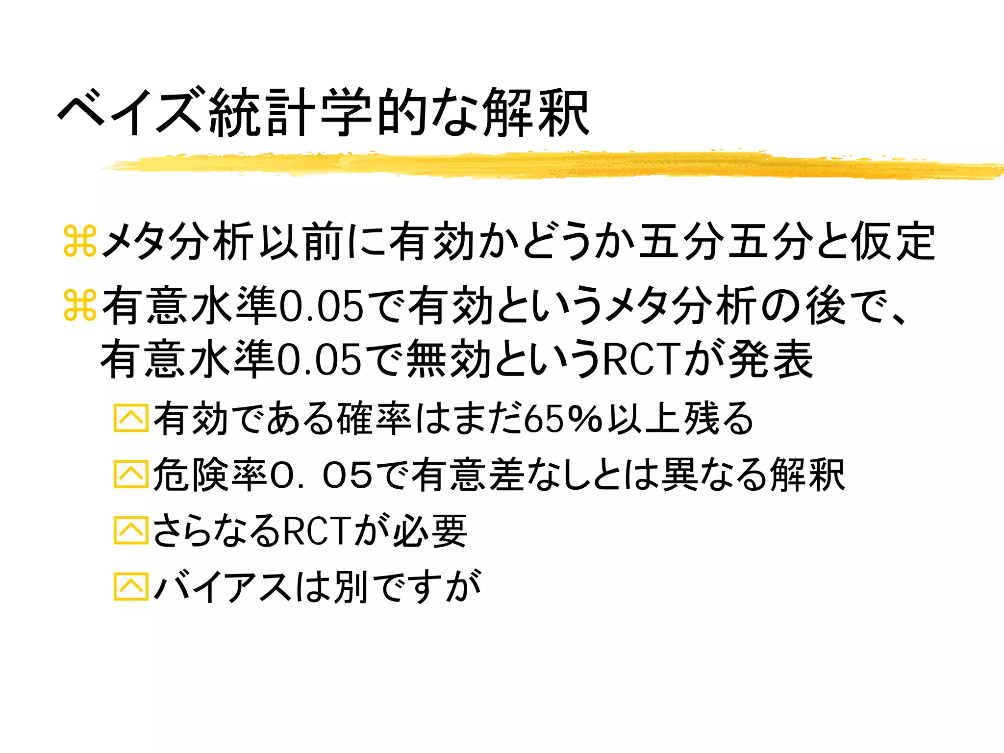 ベイズ統計学的な解釈

メタ分析以前に有効かどうか五分五分と仮定
有意水準0.05で有効というメタ分析の後で、
 有意水準0.05で無効というRCTが発表
 有効である確率はまだ65％以上残る
 危険率０．０５で有意差なしとは異なる解釈
 さらなるRCTが必要
 バイアスは別ですが
 