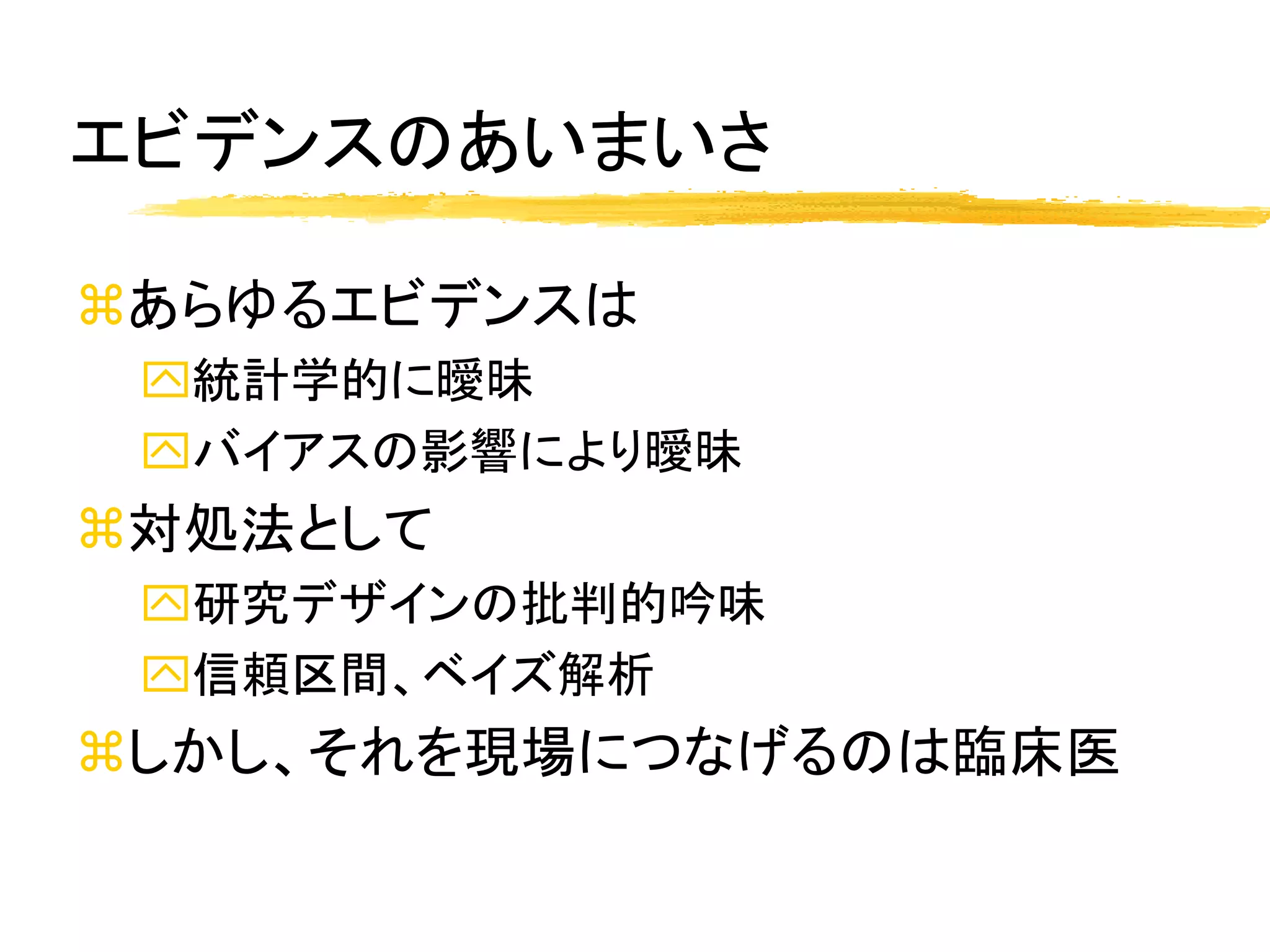 エビデンスのあいまいさ

あらゆるエビデンスは
 統計学的に曖昧
 バイアスの影響により曖昧
対処法として
 研究デザインの批判的吟味
 信頼区間、ベイズ解析
しかし、それを現場につなげるのは臨床医
 