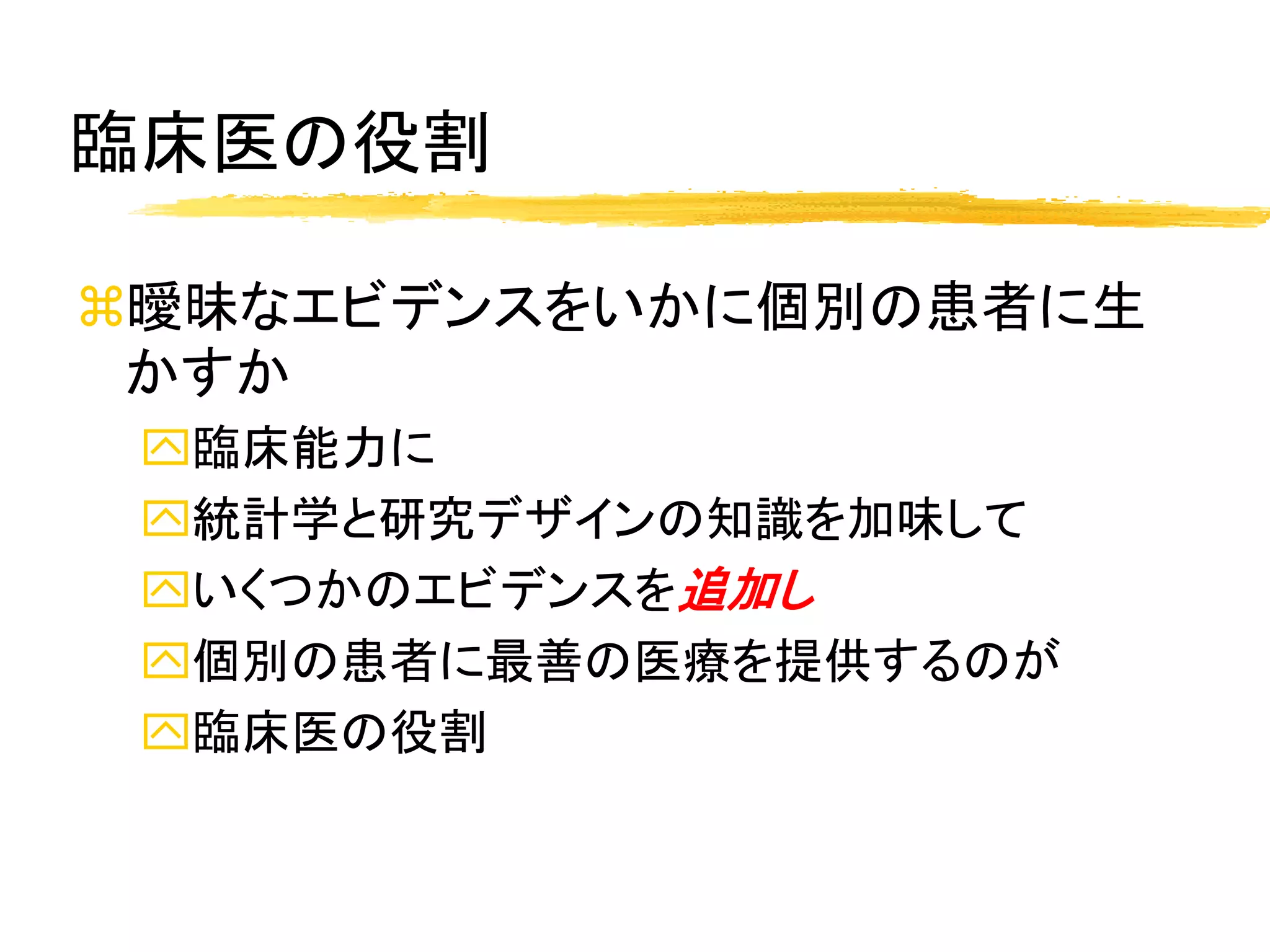 臨床医の役割

曖昧なエビデンスをいかに個別の患者に生
 かすか
 臨床能力に
 統計学と研究デザインの知識を加味して
 いくつかのエビデンスを追加し
 個別の患者に最善の医療を提供するのが
 臨床医の役割
 