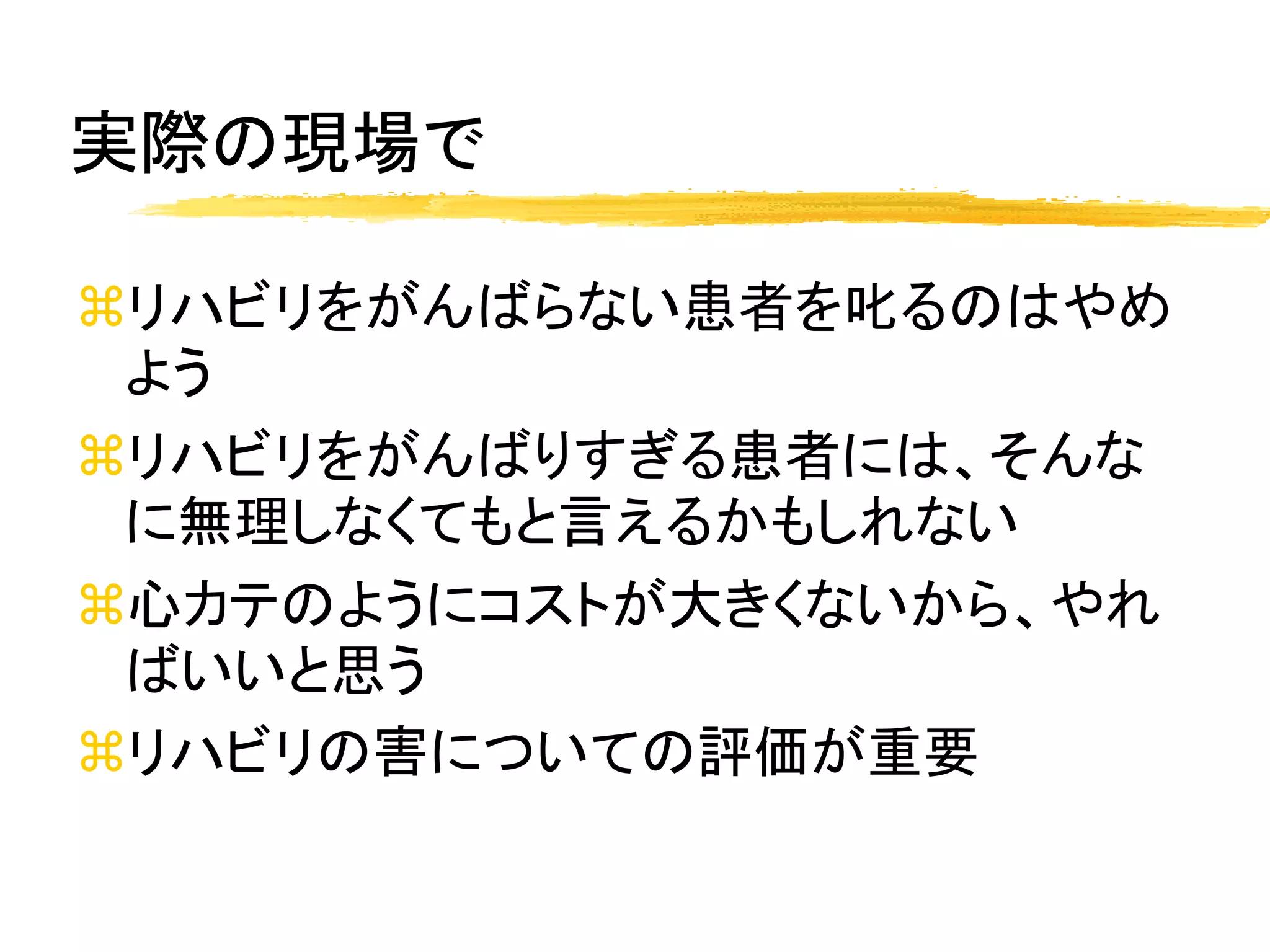 実際の現場で

リハビリをがんばらない患者を叱るのはやめ
 よう
リハビリをがんばりすぎる患者には、そんな
 に無理しなくてもと言えるかもしれない
心カテのようにコストが大きくないから、やれ
 ばいいと思う
リハビリの害についての評価が重要
 