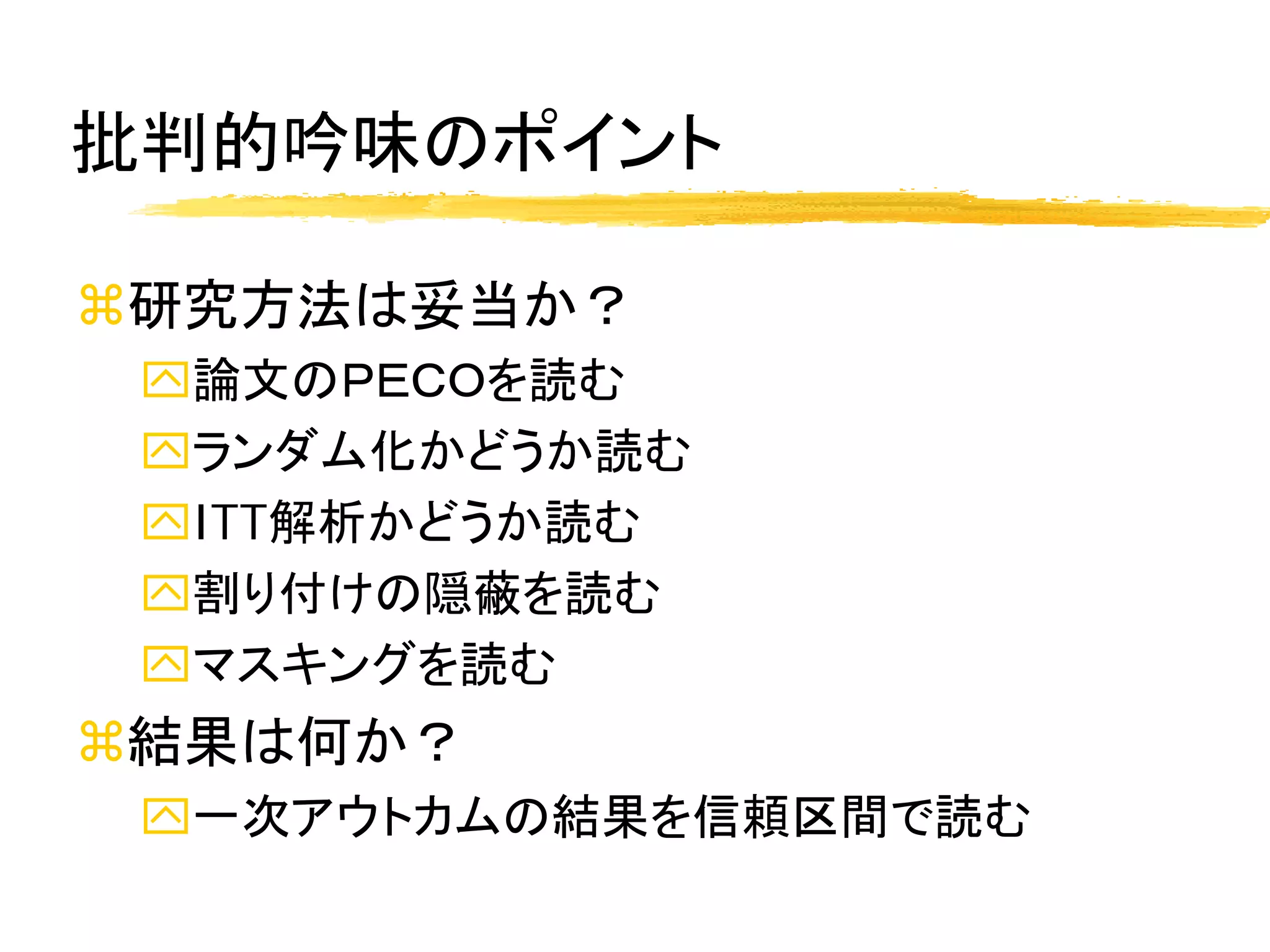 批判的吟味のポイント

研究方法は妥当か？
 論文のＰＥＣＯを読む
 ランダム化かどうか読む
 ITT解析かどうか読む
 割り付けの隠蔽を読む
 マスキングを読む
結果は何か？
 一次アウトカムの結果を信頼区間で読む
 