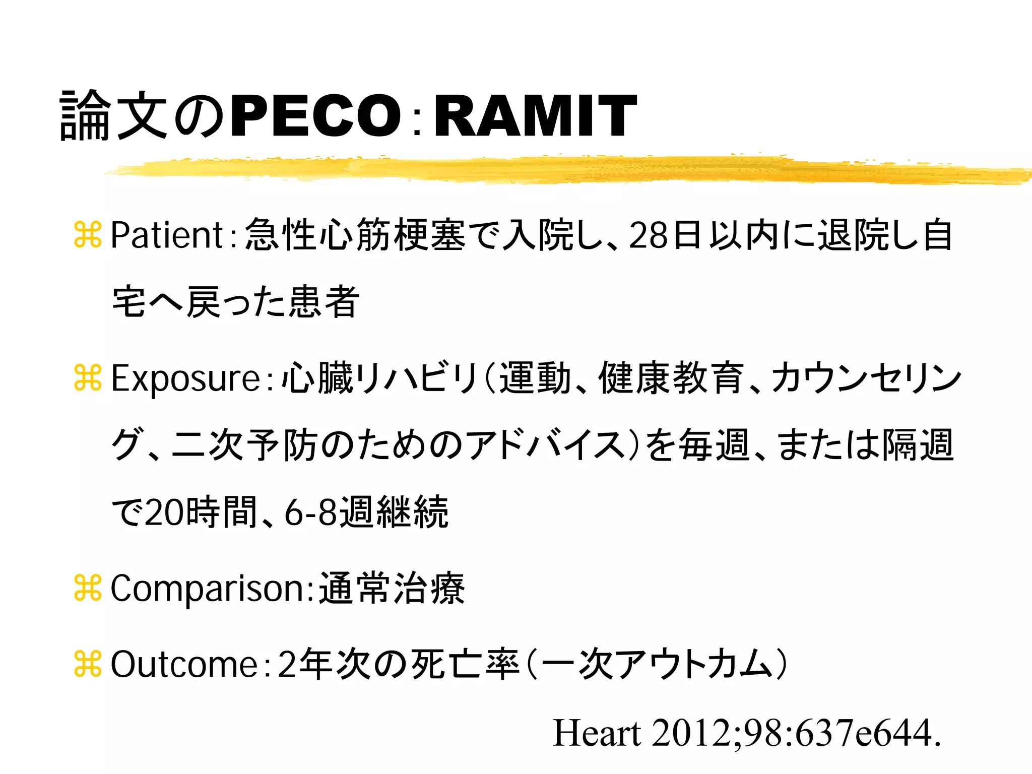 論文のPECO：RAMIT
 Patient：急性心筋梗塞で入院し、28日以内に退院し自
 宅へ戻った患者

 Exposure：心臓リハビリ（運動、健康教育、カウンセリン
 グ、二次予防のためのアドバイス）を毎週、または隔週
 で20時間、6-8週継続

 Comparison:通常治療

 Outcome：2年次の死亡率（一次アウトカム）
                    Heart 2012;98:637e644.
 
