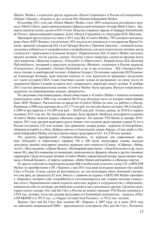 Shkulev Media­», а издателем других журналов «Hearst Corporation» в России («Cosmopolitan»,
«Harper’s Bazaar», «Esquire» и др.) остался ИД «Sanoma Independent Media».
   В сентябре 2011 года уже «Hearst Shkulev Media» стала 100% владельцем российского жур-
нала «Marie Claire», ранее принадлежащего французской компании «Groupe Marie Claire». Экс-
перты оценили сумму сделки в $10-15 млн. Покупку совершил офшор «Compagie Internationale
de Presse», принадлежащий в равных долях «Hearst Corporation» и структурам В.М. Шкулева.
   Примером другого рода стал закат в 2011 году ИД «Creative Media», 70% которого контроли-
ровал банк «КИТ Финанс» (остальными 30% владела его основатель и гендиректор Ирина Си-
лаева, прежний гендиректор ИД «Axel Springer Russia»). Причина банальна – основной владе-
лец решил избавиться от непрофильных и неприбыльных для него издательских активов, когда
столкнулся с проблемами в основном бизнесе. Первоначально ИД «Creative Media» пытались
продать целиком, что не удалось сделать. Поэтому в июле закрылись сделки по продаже всего
трех журналов: «Женские секреты», «Похудей!» и «Приготовь!». Первый купил ИД «Бонниер
Пабликейшнз», входящий в шведскую медиагруппу «Bonnier», издающую в России журналы
«Гас­трономъ», «Садовник», «Science Illustrated» и др. А два остальных – ИД «Эдипресс-Кон-
лига» (входит в швейцарский холдинг «Edipresse Group»). По мнению директора ИД Родионо-
ва Александра Зотикова, цена покупки каждого из этих журналов не превышает нескольких
сот тысяч долларов США. Сами участники сделок суммы не раскрывают, но сразу после их
завершения Ирина Силаева оставила пост генерального директора своего детища. К ноябрю
2011 года все привлекательные активы «Creative Media» были проданы. Выпуск непроданных
журналов, по непроверенным данным, прекратится.
   По сведениям участников рынка, общие инвестиции в «Creative Media» с момента основания
издательского дома в 2006 году составили $8-10 млн, большую часть из которых инвестировал
банк «КИТ Финанс». Расплатиться по кредитам «Creative Media» не смог, т.к. работал в убыток.
Например, в 2008 году при выручке в 147,177 млн руб. его чистый убыток составил 106,5 млн руб.,
в 2009-м при выручке в 141,089 млн руб. – 58,038 млн руб. Точных данных за 2010-й и первую
половину 2011 года нет. Но тенденция, видимо, была прежней. Наиболее популярным изданием
«Creative Media» являлся журнал «Женские секреты». По данным TNS Russia за декабрь 2010–
апрель 2011 года, средняя аудитория одного номера этого издания среди горожан старше 16 лет в
России составляла 1,02 млн человек. Для сравнения: лидеры рынка – журналы «Cosmopolitan»,
«Караван историй» и «Лиза. Добрые советы» и издательских домов «Бурда», «Семь дней» и «Sa-
noma Independent Media» соответственно имеют аудиторию в 6,67, 4 и 2,96 млн человек.
   Что касается приобретений «Эдипресс-Конлига», то журналы для современных жен-
щин «Похудей!» и «Приготовь!» тиражом 150 и 100 тысяч экземпляров, похоже, выгодно	
дополнили линейку популярных женских журналов этого издателя («Самая», «Сабрина», «Мама,
это я!», «Жду малыша», «Диана Моден», «Кулинарный практикум», «Лена.Рукоделие» и др., всего
около 30), даже без изменения их концепции, периодичности, формата, объема и других основных
параметров. Среди остальных активов «Creative Media» определённый интерес представляют жур-
налы «Личный бюджет», «Секреты здоровья», «Better Homes and Gardens» и «Женские советы».
   Из других событий на журнальном рынке MA необходимо отметить сделку ГК «ARTCOM
Media» по приобретению у ИГ «Парлан» с мая 2011 года прав на издание журнала «Sex and the
City» в России. Сумма сделки не разглашается, но топ-менеджеры обеих компаний считают,
что она вряд ли превысила $2 млн. Вместе с правами на журнал «ARTCOM Media» приобрёл
у «Парлана» интернет-сайт sexandthecity.ru (позиционируется как «первая женская социаль-
ная сеть»). Первоначально новый издатель выпускал журнал в сотрудничестве с «Парланом»,
взявшим на себя по договору дистрибуцию издания и часть рекламных продаж. Среднюю ауди-
торию одного номера «Sex and the City» в России на момент продажи TNS Russia оценивала в
129,8 тыс. человек, тогда как средняя аудиторию его ближайших конкурентов – журнала «Elle»
(«HFSИМГ») в 707,9 тыс., а «Vogue» («Conde Nast Россия») – в 791,6 тыс. человек.
   Журнал «Sex and the City» был основан ИГ «Парлан» в 2007 году, но в июле 2010 года
по заявлению американской HBO – производителя телесериала «Sex and the City», Роспатент
                                                                                           13
 