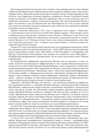 Остальные российские издательские дома следовать этому примеру пока не спешат. Правда,
в 2009 году ИД «Бурда» вывел в Киев редакции своих журналов «Добрые советы. Дом в саду»,
«Добрые советы. Домашний доктор» и ряда других изданий, контент которых формируют сами
читатели, плюс корректуру остальных журналов, издаваемых в России. Специалисты рынка
сходятся во мнении, что подобные действия оправданны лишь в случае, когда речь идет не о
творческих коллективах, а скорее о техническом персонале. Для газеты объявлений «Из рук в
руки» это возможно, а вот для «Ведомостей» или «Коммерсанта» нет. Тем не менее европей-
ские издатели в последние годы ради сокращения затрат довольно часто перемещают редакции
из центров столиц в их окрестности.
   Важные изменения произошли в 2011 году в старейшей газете страны – «Известия».
С 1 ию­ня прошлого года её издателем стал ИД «News Media» (наряду с «Известиями» входит
в «Национальную медиа группу», выпускает газеты «Жизнь», «Твой день» и др.). После чего
концепция и формат «Известий» кардинально изменились, её редакция выехала из здания в
центре Москвы и на 2/3 обновила состав. Газета стала лучше позиционировать себя, обра-
стает вкладками рекламного типа – в общем, стала строить работу с учётом последних до-
стижений издательского бизнеса.
   В июне 2011 года с российского рынка окончательно ушла норвежская медиагруппа «Schib-
ste», продавшая свой последний российский актив – долю в ООО «Региональные независимые
газеты Северо-Запад» (издаёт газету «Мой район» в Санкт-Петербурге и поддерживает сайт
MR7.ru). Единственным собственником этих изданий стал основатель газеты «Мой район» –
петербургский предприниматель Григорий Кунис. Он же издаёт аналогичную газету в Москве
и Подмосковье.
   По неофициальной информации, правительство Москвы пока не отказалось от идеи соз-
дания столичного медиахолдинга из аффилированных с ним изданий. Предположительно его
основу могут составить ОАО «Концерн «Вечерняя Москва», газета «Тверская,13» и ОАО «Объ-
единенная редакция изданий мэра и правительства Москвы», куда входят журналы «Вестник
мэра и правительства Москвы», «Московские торги», «Бюллетень оперативной информации»,
«Счастливая свадьба» и «Первоклассные родители». Московские предприятия обязаны раз-
мещать в ряде названных изданий деловую информацию, например в журнале «Московские
торги» – данные о тендерах, что при относительно невысоких затратах на производство боль-
шинства перечисленных журналов делает их выпуск весьма прибыльным.
   Перемены в «Вечерней Москве» уже начались – там поменялись руководство, график вы-
хода, концепция издания и т.д. «Концерн «Вечерняя Москва», совладельцем которого являются
Банк Москвы и правительство города, выпускает одноименную ежедневную и еженедельную
газеты, ряд других изданий. По собственным данным концерна, городская аудитория одного
номера «Вечерней Москвы» колеблется в пределах 140 тысяч человек в возрасте от 10 лет и
старше. Официальное издание правительства Москвы газета «Тверская, 13» выходит три раза
в неделю тиражом 100 тысяч экземпляров в Москве, Подмосковье и еще 27 регионах России.
«Тверская, 13» и «Вечерняя Москва» – дотационные издания, но реализация планов правитель-
ства Москвы в сфере масс-медиа потенциально способна привести к созданию на их основе
нового сильного игрока не только на столичном, но и на российском рынке прессы.
   В начале 2012 года шведский медиаконцерн «Metro International» увеличил свою долю в пе-
тербургской газете «Metro» с 58,5% до 95%. Самое популярное городское издание было оценено
почти в €14 млн, что соответствует его четырем операционным прибылям. Это в два раза меньше,
чем оценка недавно проданного «Metro International» своего бизнеса в Канаде, хотя Санкт-Петер-
бургский оценивается как самый рентабельный на всех рынках присутствия концерна.
   11 августа 2011 года газета «РБК-daily» сообщила о возможном  объединении двух круп-
нейших журнальных полиграфических предприятий страны и столицы – полиграфического
комплекса «Пушкинская площадь» (подконтрольна Банку Москвы) и «Алмаз-Пресс» (на 100%
принадлежащей ВТБ). В контексте объединения Банка Москвы с ВТБ такое развитие собы-
тий выглядит вполне логично, тем более что это помогло бы решить вопрос финансирования
                                                                                           15
 