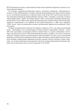 ПК «Пушкинская площадь», кредитование которого было временно нарушено в процессе сли-
яния названных банков.
   Из ведущих компаний-дистрибуторов прессы динамично развивались «Центропечать»,
«Сейлс» и «РитейлМедиаГрупп», которые существенно расширили свое присутствие на рынке
за счет поглощения конкурентов и открытия новых точек. В мае 2011 года отметила десятиле-
тие известная компания по распространению прессы «ТДС», входящая в структуру холдинга
«Bauer Media Group – ООО». На данный момент «ТДС» эксклюзивно занимается распростра-
нением более чем в 50 000 точках продаж 48 периодических изданий и более 100 специальных
выпусков и приложений в год тиражом 40 млн копий ежемесячно. С 2009 года в портфель
«ТДС» входят также коллекционные издания, производимые французской компанией «Ашет
коллекция».
   В сфере мелкорозничной торговли ГК «Кардос» сохранил в 2011 году свой эксклюзивный
актив – крупнейшую сеть нестационарной уличной торговли периодикой в Москве – около
300 точек «ручников», находящихся вблизи станций метро и в других оживленных местах.
Через неё реализуется более 1500 наименований различных изданий, в том числе социально
значимых. Теперь и другие участники рынка не прочь повторить этот опыт, хотя с точки зрения
прозрачности бизнеса нестандартная торговля прессой является самым проблемным местом и
часто вызывает справедливые нарекания налоговых органов. Многие эксперты, однако, убеж-
дены, что полная ликвидация нестандартной торговли печатной продукцией неминуемо при-
ведёт к росту розничных цен на газеты в пределах от 30 до 40%.




16
 