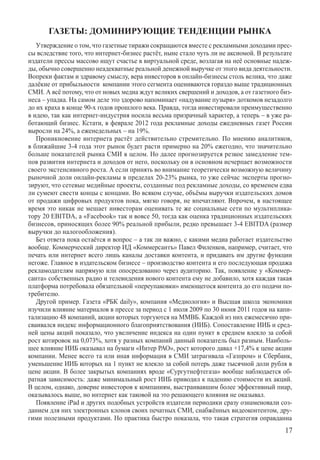 ГАЗЕТЫ: ДОМИНИРУЮЩИЕ ТЕНДЕНЦИИ РЫНКА
   Утверждение о том, что газетные тиражи сокращаются вместе с рекламными доходами прес-
сы вследствие того, что интернет-бизнес растёт, ныне стало чуть ли не аксиомой. В результате
издатели прессы массово ищут счастье в виртуальной среде, возлагая на неё основные надеж-
ды, обычно совершенно неадекватные реальной денежной выручке от этого вида деятельности.
Вопреки фактам и здравому смыслу, вера инвесторов в онлайн-бизнесы столь велика, что даже
далёкие от прибыльности  компании этого сегмента оцениваются гораздо выше традиционных
СМИ. А всё потому, что от новых медиа ждут великих свершений и доходов, а от газетного биз-
неса – упадка. На самом деле это здорово напоминает «надувание пузыря» доткомов незадолго
до их краха в конце 90-х годов прошлого века. Правда, тогда инвестировали преимущественно
в идею, так как интернет-индустрия носила весьма призрачный характер, а теперь – в уже ра-
ботающий бизнес. Кстати, в феврале 2012 года рекламные доходы ежедневных газет России
выросли на 24%, а еженедельных – на 19%.
   Проникновение интернета растёт действительно стремительно. По мнению аналитиков,
в ближайшие 3-4 года этот рынок будет расти примерно на 20% ежегодно, что значительно
больше показателей рынка СМИ в целом. Но далее прогнозируется резкое замедление тем-
пов развития интернета и доходов от него, поскольку он в основном исчерпает возможности
своего экстенсивного роста. А если принять во внимание теоретически возможную величину
рыночной доли онлайн-рекламы в пределах 20-23% рынка, то уже сейчас эксперты прогно-
зируют, что сетевые медийные проекты, созданные под рекламные доходы, со временем едва
ли сумеют свести концы с концами. Во всяком случае, объёмы выручки издательских домов
от продажи цифровых продуктов пока, мягко говоря, не впечатляют. Впрочем, в настоящее
время это никак не мешает инвесторам оценивать те же социальные сети по мультиплика-
тору 20 EBITDA, а «Facebook» так и вовсе 50, тогда как оценка традиционных издательских
бизнесов, приносящих более 90% реальной прибыли, редко превышает 3-4 EBITDA (размер
выручки до налогообложения).
   Без ответа пока остаётся и вопрос – а так ли важно, с какими медиа работает издательство
вообще. Коммерческий директор ИД «Коммерсантъ» Павел Филенков, например, считает, что
печать или интернет всего лишь каналы доставки контента, и придавать им другие функции
негоже. Главное в издательском бизнесе – производство контента и его последующая продажа
рекламодателям напрямую или опосредованно через аудиторию. Так, появление у «Коммер-
санта» собственных радио и телевидения нового контента ему не добавило, хотя каждая такая
платформа потребовала обязательной «переупаковки» имеющегося контента до его подачи по-
требителю.
   Другой пример. Газета «РБК daily», компания «Медиология» и Высшая школа экономики
изучили влияние материалов в прессе за период с 1 июля 2009 по 30 июня 2011 годов на капи-
тализацию 48 компаний, акции которых торгуются на ММВБ. Каждой из них ежемесячно при-
сваивался индекс информационного благоприятствования (ИИБ). Сопоставление ИИБ и сред-
ней цены акций показало, что увеличение индекса на один пункт в среднем влекло за собой
рост котировок на 0,073%, хотя у разных компаний данный показатель был разным. Наиболь-
шее влияние ИИБ оказывал на бумаги «Интер РАО», рост которого давал +17,4% к цене акции
компании. Менее всего та или иная информация в СМИ затрагивала «Газпром» и Сбербанк,
уменьшение ИИБ которых на 1 пункт не влекло за собой потерь даже тысячной доли рубля в
цене акции. В более закрытых компаниях вроде «Сургутнефтегаза» вообще наблюдается об-
ратная зависимость: даже минимальный рост ИИБ приводил к падению стоимости их акций.
В целом, однако, доверие инвесторов к компаниям, выстраивавшим более эффективный пиар,
оказывалось выше, но интернет как таковой на это решающего влияния не оказывал.
   Появление iPad и других подобных устройств издатели периодики сразу ознаменовали соз-
данием для них электронных клонов своих печатных СМИ, снабжённых видеоконтентом, дру-
гими полезными продуктами. Но практика быстро показала, что такая стратегия оправданна
                                                                                         17
 