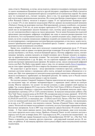 лишь отчасти. Например, в случае, когда издатель стремится поддержать миграцию аудитории
от одного медиаканала (бумажная газета) в другой (интернет, смартфоны или iPad) и пытается
превратить покупателя традиционной прессы в потребителя её планшетных версий. На самом
деле это тупиковый путь, считают эксперты. Дело в том, что аудитории бумажной и цифро-
вой газеты имеют принципиальные различия. По статистике Центра гуманитарных технологий
(«Pew Research Center»), читатели в возрасте старше 55 лет предпочитают бумажную прес-
су и только 15% из них являются владельцами iPad (по данным исследовательской компании
«Nielse­n»). Основу же аудитории газетных iPad-приложений, согласно «comScore», составляют
люди в возрасте 25-44 лет, на долю которых приходится 47,3% «цифровых» продаж. В массе
своей они не воспринимают аналоги бумажных газет, поэтому среди владельцев iPad попро-
сту нет платежеспособного спроса на такую продукцию. Тем не менее большинство издателей
продолжают рассматривать цифровую платформу как один из каналов распространения того
же контента, что и на бумажном носителе. Выход из данной ситуации здесь, скорее всего, надо
искать на путях создания специальных цифровых изданий для планшетных компьютеров, тес-
но интегрированных с материнским газетным брендом и решающих, в том числе, задачу посте-
пенного приобщения новой аудитории к бумажной прессе. Главное – достучаться до молодой
аудитории всеми возможными способами.
   Кроме того, потребитель чаще всего использует планшетный компьютер после 17–18 часов
вечера, обычно лежа на диване и во время просмотра телевизора. И он ведёт себя иначе, чем вла-
дельцы ноутбуков и, тем более, читатели бумажной прессы. Поэтому цифровые газеты, считают
западные эксперты, должны выходить во второй половине дня и больше походить на журнал,
чем на привычное всем ежедневное издание. Так поступают корпорации «News Corporation»,
«Freedo­m Communications» и др. Не факт, что эта стратегия оправдает себя полностью, хотя в
целом она выглядит привлекательнее прежних. Во всяком случае, запуск специальной цифровой
газеты для iPad «The Daily» пока привёл лишь к тому, что, по данным самой «News Corporation»,
она на этом теряет примерно $10 млн в квартал без видимого позитивного результата.
   Но существует и другая модель – когда приложение становится простым, удобным и бес-
платным доступом именно к материалам сайта газеты, который постоянно обновляется в те-
чение дня. При этом привлекается дополнительная аудитория планшетных компьютеров и по-
является возможность зарабатывать на баннерной рекламе. По такому пути в России пошли
«МК», «АиФ», «Комсомольская правда» и другие издания.
   На газетных рынках Северной Америки и Европы практически все ведущие газетные брен-
ды последнюю пару лет активно экспериментируют с переводом своих сайтов на платную
основу. Многие заявляют, что делают это вполне успешно, и даже ускоряют свой переход на
цифру. Так, в конце февраля 2012 года газеты «The New York Times» (США) и «Financial Times»
(Великобритания) объявили о серьезном повышении цен на бумажные выпуски своих газет,
продаваемых в розницу (25% и 13,6% соответственно). За выпуски понедельник-суббота «The
New York Times» подняла цены до $2,50 (€1,96), воскресная цена осталась прежней – $5 (€3,92)
в Нью-Йорке и $6 (€4,72) за его пределами. Выпуски «Financial Times» по будням стали стоить
£2,50 ($3,85 или €3,03), а в выходные дни – £3 ($4,62 или €3,63). Читать «The New York Times»
в сети по минимальной подписке ($15 в месяц) теперь на 40%-50% дешевле, чем выписывать
ее на дом, и на 70% дешевле, чем покупать в киоске. Тактика «Financial Times» тоже незамыс-
ловата. Читателей постоянно подталкивают к платному доступу благодаря сокращению объема
бесплатных материалов. Если в 2007 году пользователю давали бесплатно 30 статей в месяц,
теперь – 8. Еще одним важным шагом стала обязательная регистрация, даже если пользова-
тель хочет прочитать всего одну статью. Прибыль «Financial Times» за счёт платного доступа к
порталу www.ft.com за январь-июнь 2011 года выросла на 30%, а количество подписчиков – на
34% (до 234 000) при тираже бумажной газеты в Великобритании 383 067 экз. «The New York
Times» в прошлом году показала другую стратегию – регулируемый платный доступ. И, по-
хоже, он сработал. К настоящему времени газета сумела собрать около полумиллиона платных
подписчиков.
18
 