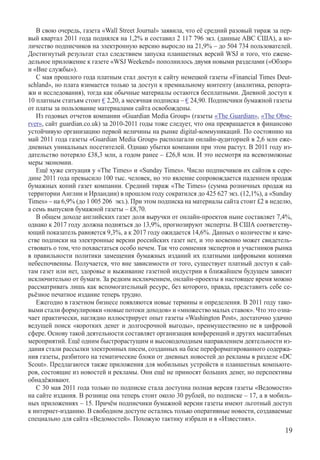 В свою очередь, газета «Wall Street Journal» заявила, что её средний разовый тираж за пер-
вый квартал 2011 года поднялся на 1,2% и составил 2 117 796 экз. (данные ABC США), а ко-
личество подписчиков на электронную версию выросло на 21,9% – до 504 734 пользователей.
Достигнутый результат стал следствием запуска планшетных версий WSJ и того, что ежене-
дельное приложение к газете «WSJ Weekend» пополнилось двумя новыми разделами («Обзор»
и «Вне службы»).
   С мая прошлого года платным стал доступ к сайту немецкой газеты «Financial Times Deut-
schland», но плата взимается только за доступ к премиальному контенту (аналитика, репорта-
жи и исследования), тогда как обычные материалы остаются бесплатными. Дневной доступ к
10 платным статьям стоит € 2,20, а месячная подписка – € 24,90. Подписчики бумажной газеты
от платы за пользование материалами сайта освобождены.
   Из годовых отчетов компании «Guardian Media Group» (газеты «The Guardian», «The Obse-
rver», сайт guardian.co.uk) за 2010-2011 годы тоже следует, что она превращается в финансово
устойчивую организацию первой величины на рынке digital-коммуникаций. По состоянию на
май 2011 года газеты «Guardian Media Group» располагали онлайн-аудиторией в 2,6 млн еже-
дневных уникальных посетителей. Однако убытки компании при этом растут. В 2011 году из-
дательство потеряло £38,3 млн, а годом ранее – £26,8 млн. И это несмотря на всевозможные
меры экономии.
   Ещё хуже ситуация у «The Times» и «Sunday Times». Число подписчиков их сайтов к сере-
дине 2011 года превысило 100 тыс. человек, но это явление сопровождается падением продаж
бумажных копий газет компании. Средний тираж «The Times» (сумма розничных продаж на
территории Англии и Ирландии) в прошлом году сократился до 425 627 экз. (12,1%), а «Sunday
Times» – на 6,9% (до 1 005 206  экз.). При этом подписка на материалы сайта стоит £2 в неделю,
а семь выпусков бумажной газеты – £8,70.
   В общем доходе английских газет доля выручки от онлайн-проектов ныне составляет 7,4%,
однако к 2017 году должна подняться до 13,9%, прогнозируют эксперты. В США соответству-
ющий показатель равняется 9,3%, а к 2017 году ожидается 14,6%. Данных о количестве и каче-
стве подписки на электронные версии российских газет нет, и это косвенно может свидетель-
ствовать о том, что похвастаться особо нечем. Так что сомнения экспертов и участников рынка
в правильности политики замещения бумажных изданий их платными цифровыми копиями
небеспочвенны. Получается, что вне зависимости от того, существует платный доступ к сай-
там газет или нет, здоровье и выживание газетной индустрии в ближайшем будущем зависит
исключительно от бумаги. За редким исключением, онлайн-проекты в настоящее время можно
рассматривать лишь как вспомогательный ресурс, без которого, правда, представить себе се-
рьёзное печатное издание теперь трудно.
   Ежегодно в газетном бизнесе появляются новые термины и определения. В 2011 году тако-
выми стали формулировки «новые потоки доходов» и «множество малых ставок». Что это озна-
чает практически, наглядно иллюстрирует опыт газеты «Washington Post», достаточно удачно
ведущей поиск «коротких денег и долгосрочной выгоды», преимущественно не в цифровой
сфере. Основу такой деятельности составляет организация конференций и других масштабных
мероприятий. Ещё одним быстрорастущим и высокодоходным направлением деятельности из-
дания стали рассылки электронных писем, созданных на базе переформатированного содержа-
ния газеты, разбитого на тематические блоки от дневных новостей до рекламы в разделе «DC
Scout». Предлагаются также приложения для мобильных устройств и планшетных компьюте-
ров, состоящие из новостей и рекламы. Они ещё не приносят больших денег, но перспективы
обнадёживают.
   С 30 мая 2011 года только по подписке стала доступна полная версия газеты «Ведомости»
на сайте издания. В рознице она теперь стоит около 30 рублей, по подписке – 17, а в мобиль-
ных приложениях – 15. Причём подписчики бумажной версии газеты имеют льготный доступ
к интернет-изданию. В свободном доступе остались только оперативные новости, создаваемые
специально для сайта «Ведомостей». Похожую тактику избрали и в «Известиях».
                                                                                           19
 