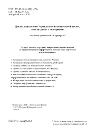 УДК	 339.13: [050+070] (470)
ББК	 65.422.5+76.02
Авторский знак – Р76




      Доклад подготовлен Управлением периодической печати,
                   книгоиздания и полиграфии

                    Под общей редакцией В. В. Григорьева




            Авторы доклада выражают искреннюю признательность
          за предоставленную информацию и помощь в его подготовке
                             и рецензировании:


   	 Ассоциации коммуникационных агентств России;
   	 Ассоциации распространителей печатной продукции;
   	 Гильдии издателей периодической печати;
   	 Группе исследовательских компаний TNS Россия;
   	 Группе компаний «Видео Интернешнл»;
   	 Комиссии Общественной палаты по коммуникациям,
  информационной политике и свободе слова в СМИ;
   	 Межрегиональной ассоциации полиграфистов;
   	 Содружеству бумажных оптовиков;
   	 Фонду развития информационной политики




   Отпечатано в ППП «Типография «Наука»
   121099, Москва, Шубинский пер., 6
   Заказ №




ISBN 978-5-904427-17-7	                   © Федеральное агентство по печати
 	                                         и массовым коммуникациям, 2012
 