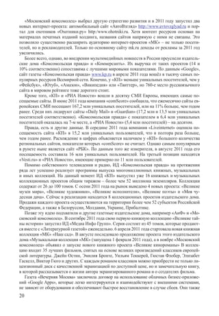 «Московский комсомолец» выбрал другую стратегию развития и в 2011 году запустил два
новых интернет-проекта: автомобильный сайт «АвтоВзгляд» http://www.avtovzglyad.ru и пор-
тал для охотников «Охотники.ру» http:/www.ohotniki.ru. Хотя контент ресурсов основан на
материалах печатных изданий холдинга, названия сайтов напрямую с ними не связаны. Это
позволило существенно расширить аудиторию интернет-проектов «МК» – не только посети-
телей, но и рекламодателей. Только по основному сайту mk.ru доходы от рекламы за 2011 год
увеличились.
   Более всего, однако, во внедрении мультимедийных новшеств в России преуспели издатель-
ские дома «Комсомольская правда» и «Коммерсантъ». Их выручка от таких проектов (14 и
10% соответственно) сопоставима с лучшими мировыми показателями. По данным «Google»,
сайт газеты «Комсомольская правда» www.kp.ru в апреле 2011 года вошёл в тысячу самых по-
пулярных ресурсов всемирной сети. Конечно, у «КП» меньше уникальных посетителей, чем у
«Фейсбук», «Ютуб», «Амазон», «Википедия» или «Твиттер», но 760-е место русскоязычного
сайта в мировом рейтинге тоже дорогого стоит.
   Кроме того, «КП» и «РИА Новости» вошли в десятку СМИ Европы, имеющих самые по-
сещаемые сайты. В июне 2011 года компания «comScore» сообщила, что ежемесячно сайты ев-
ропейских СМИ посещают 167,2 млн уникальных посетителей, или на 11% больше, чем годом
ранее. Среди них лидируют сайты «Daily Mail» и «Guardian» (17,2 млн и 13,5 млн уникальных
посетителей соответственно). «Комсомольская правда» с показателем в 6,4 млн уникальных
посетителей оказалась на 7-м месте, а «РИА Новости» (5,4 млн посетителей) – на десятом.
   Правда, есть и другие данные. В середине 2011 года компания «Liveinternet» оценила по-
сещаемость сайта «КП» в 15,2 млн уникальных пользователей, что в полтора раза больше,
чем годом ранее. Расхождение в цифрах объясняется наличием у «КП» большого количества
региональных сайтов, показатели которых «comScore» не считает. Однако самым популярным
в рунете ныне является сайт «РБК». По данным того же измерителя, в августе 2011 года его
посещаемость составила 16 млн уникальных пользователей. На третьей позиции находятся
«Vesti.ru» и «РИА Новости», имеющие примерно по 11 млн пользователей.
   Помимо собственного телевидения и радио, ИД «Комсомольская правда» на протяжении
ряда лет успешно реализует программы выпуска многомиллионных книжных, музыкальных
и иных коллекций. На данный момент ИД «КП» выпустил уже 16 книжных и музыкальных
коллекционных проектов общим тиражом – более чем 52 миллиона экземпляров. Коллекции
содержат от 26 до 100 томов. С осени 2011 года на рынок выведено 4 новых проекта: «Великие
музеи мира», «Великие художники», «Великие исполнители», «Великие поэты» и «Моя чу-
десная дача». Сейчас в реализации находится 8 коллекционных проектов издательского дома.
Продажи каждого проекта осуществляются на территории более чем 52 субъектов Российской
Федерации, а также в Белоруссии, Молдавии, Украине, Прибалтике.
   Позже эту идею подхватили и другие газетные издательские дома, например «АиФ» и «Мо-
сковский комсомолец». В сентябре 2011 года свою первую книжную коллекцию «Великие тай-
ны истории» запустил ИД «Медиа Инфо Групп». Серия состоит из 45 томов, которые продают-
ся вместе с «Литературной газетой» еженедельно. 6 апреля 2011 года стартовала новая книжная
коллекция «МК» «Наш сад». В августе последовало продолжение проекта этого издательского
дома «Музыкальная коллекция «МК» (запущена 1 февраля 2011 года), а в ноябре «Московский
комсомолец» объявил о запуске нового книжного проекта «Великие кинороманы» В коллек-
цию входит 35 лучших фильмов, снятых на основе великих произведений классиков европей-
ской литературы. Джейн Остин, Эмилия Бронте, Уильям Теккерей, Гюстав Флобер, Элизабет
Гаскелл, Виктор Гюго и других. С каждым романом классиков можно приобрести не только ли-
цензионный диск с качественной экранизацией по доступной цене, но и замечательную книгу,
в которой рассказывается о жизни автора экранизированного романа и о создателях фильма.
   Газета «Вечерняя Москва» заключила договор на использование облачных бизнес-приложе-
ний «Google Apps», которые легко интегрируются и взаимодействуют с внешними системами,
не зависят от оборудования и обеспечивают быстрое восстановление в случае сбоев. Они также
20
 