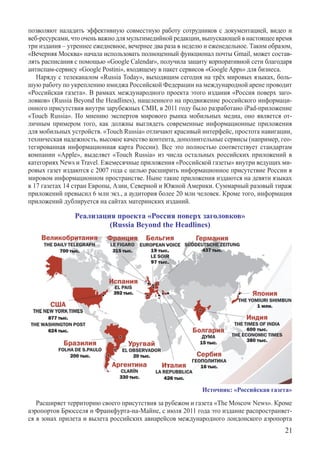 п­озволяют наладить эффективную совместную работу сотрудников с документацией, видео и
веб-ресурсами, что очень важно для мультимедийной редакции, выпускающей в настоящее время
три издания – утреннее ежедневное, вечернее два раза в неделю и еженедельное. Таким о­бразом,
«Вечерняя Москва» начала использовать полноценный функционал почты Gmail, может состав-
лять расписания с помощью «Google Calendar», получила защиту корпоративной сети благодаря
антиспам-сервису «Google Postini», входящему в пакет сервисов «Google Apps» для бизнеса.
   Наряду с телеканалом «Russia Today», выходящим сегодня на трёх мировых языках, боль-
шую работу по укреплению имиджа Российской Федерации на международной арене проводит
«Российская газета». В рамках международного проекта этого издания «Россия поверх заго-
ловков» (Russia Beyond the Headlines), нацеленного на продвижение российского информаци-
онного присутствия внутри зарубежных СМИ, в 2011 году было разработано iPad-приложение
«Touch Russia». По мнению экспертов мирового рынка мобильных медиа, оно является от-
личным примером того, как должны выглядеть современные информационные приложения
для мобильных устройств. «Touch Russia» отличают красивый интерфейс, простота навигации,
техническая надежность, высокое качество контента, дополнительные сервисы (например, гео-
тегированная информационная карта России). Все это полностью соответствует стандартам
компании «Apple», выделяет «Touch Russia» из числа остальных российских приложений в
категориях News и Travel. Ежемесячные приложения «Российской газеты» внутри ведущих ми-
ровых газет издаются с 2007 года с целью расширить информационное присутствие России в
мировом информационном пространстве. Ныне такие приложения издаются на девяти языках	
в 17 газетах 14 стран Европы, Азии, Северной и Южной Америки. Суммарный разовый тираж
приложений превысил 6 млн экз., а аудитория более 20 млн человек. Кроме того, информация
приложений дублируется на сайтах материнских изданий.

                Реализация проекта «Россия поверх заголовков»
                         (Russia Beyond the Headlines)




                                                             Источник: «Российская газета»

   Расширяет территорию своего присутствия за рубежом и газета «The Moscow News». Кроме
аэропортов Брюсселя и Франкфурта-на-Майне, с июля 2011 года это издание распространяет-
ся в зонах прилета и вылета российских авиарейсов международного лондонского аэропорта	
                                                                                          21
 