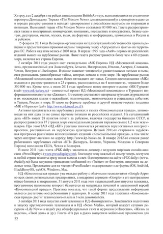 Хитроу, а со 2 декабря и на рейсах авиакомпании British Airways, выполняющихся из столичного
аэропорта Домодедово. Тиражи «The Moscow News» для авиакомпаний и аэропортов издаются
в городах распространения и выходят одновременно с российским выпуском по вторникам и
пятницам. Нынешний тираж «The Moscow News» составляет 83 000 экз. Газета распространя-
ется также в иностранных коммерческих компаниях, посольствах и консульствах, бизнес-цен-
трах, ресторанах, отелях, музеях, вузах, на форумах и конференциях, проводимых в России и
за рубежом.
   15 февраля 2011 года Всемирная организация интеллектуальной собственности приняла ре-
шение о предоставлении правовой охраны товарному знаку «Аргументы и факты» на террито-
рии ЕС. Работа над этим велась с 2008 года. В апреле 1995 года «АиФ» первым из российских
изданий вышел на зарубежные рынки. Ныне газета распространяется более чем в 60 странах
мира, включая все страны Европы.
   2 октября 2011 года увидел свет еженедельник «МК Европа» ИД «Московский комсомо-
лец», предназначенный для Люксембурга, Бельгии, Нидерландов, Италии, Австрии, Словакии,
Чехии, Венгрии и Швейцарии. Издание знакомит читателей с удивительными людьми и пыта-
ется разгадывать разнообразные тайны, которых немало в этом мире. На зарубежные рынки
«Московский комсомолец» вышел более пятнадцати лет назад. Сегодня еженедельники «МК»
издаются и распространяются в 23 странах, расположенных на 4 континентах, тиражом более
350 000 экз. Кроме того, с июля 2011 года заработало новое интернет-издание «МК-Турция»
(сайт www.mk-turkey.ru) – совместный проект ИД «Московский комсомолец» и Турецкого ин-
формационного агентства «Джихан». Его основу составляют материалы турецких журналистов
и их московских коллег о важнейших политических, экономических и социальных событиях
в Турции, России и мире. В таком же формате заработал и другой интернет-проект холдинга
«МК в Израиле» (сайт http://www.mkisrael.co.il/).
   Активно продвигается на зарубежных рынках и газета «Комсомольская правда», занима-
ющая на них едва ли не самые прочные позиции из российских изданий. На сегодняшний
день «КП» имеет 28 пунктов печати за рубежом, включая государства бывшего СССР, и
распространяется в 87 странах мира еженедельным разовым тиражом свыше 1,2 млн экзем-
пляров. При этом ЗАО «ИД «КП» успешно занимается развитием перспективных интернет-
проектов, рассчитанных на зарубежную аудиторию. Весной 2011-го стартовала зарубеж-
ная программа реализации коллекционных изданий «Комсомольской правды», в том числе
через интернет-магазин по адресу: http://www.kp-books.eu. В январе 2012-го список ранее
работавших зарубежных сайтов «КП» (Беларусь, Бишкек, Украина, Молдова и Северная
Европа) пополнили США, Чехия и Болгария.
   В июле 2011 года газета «РБК daily» заключила договор с ведущим мировым онлайн-кио-
ском «PressDisplay» (www.pressdisplay.com), благодаря чему каждый её номер теперь доступен
в любой стране планеты сразу после выхода в свет. Одновременно на сайте «РБК daily» (www.
rbcdaily.ru) была запущена трансляция сообщений из «Twitter» от блоггеров, пишущих на де-
ловые темы. Приложение для их чтения «PressReader» поддерживают платформы iOS, Android,
BlackBerryOS, webOS, Windows, Mac.
   ИД «Комсомольская правда» уже отладил работу с облачными технологиями «Google Apps»
во всех своих региональных предприятиях, а внедрение сервисов «Google» в его центральном
офисе близится к завершению. 31 августа 2011 года этот издательский дом запустил телеканал,
программное наполнение которого базируется на материалах печатной и электронной версий
«Комсомольской правды». Практика показала, что такой формат представления информации
является достаточно востребованным у аудитории. К концу 2011 года телеканал «Комсомоль-
ская правда» достиг технического охвата в 3 млн домохозяйств.
   3 октября 2011 года запустил свой телеканал и ИД «Коммерсантъ». Завершается подготовка
к запуску круглосуточного телеканала и в ИД «News Media», который владеет сетевым ре-
сурсом «Life News» и издаёт ряд общефедеральных газет и журналов («Известия», «Жизнь за
неделю», «Твой день» и др.). Газета «Из рук в руки» выпустила мобильные приложения для
22
 