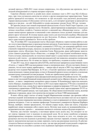 деловой прессы в 2008-2011 годах сильно сократилась, что обусловлено как кризисом, так и
сильной конкуренцией со стороны интернет-порталов.
   Серьёзно обновил контент и дизайн всех своих основных газет в 2011 году ИД «Собесед-
ник», при этом улучшилось качество их печати и другие конкурентные характеристики. Такая
работа проводится постоянно, что позволило за три последних года увеличить реализуемые
тиражи еженедельника «Собеседник» почти на треть, а его интернет-аудитория за прошлый год
выросла в три раза – на сайт Sobesednik.ru теперь ежедневно заходят более 100 тыс. человек.
   В Саратове увидел свет новый спортивный еженедельник «Газета Твой Спорт Саратов», а на
Кубани стала выходить краевая газета «ХозяинЪ», ориентированная на фермеров и владельцев
личных подсобных хозяйств. Сменила контент и внешний вид «Финансовая газета» – публи-
кацию министерских приказов и пояснений к ним заменили статьи деловой тематики для ши-
рокого круга читателей. В столице вышла даже газета для посетителей кладбищ «Московский
некрополь», которая распространяется на них бесплатно. В общем, газетный рынок страны
жив и даже немного развивается. Хотя и не без проблем.
   Так, 28 октября 2011 года редакция газеты «Культура» объявила о приостановке работы в свя-
зи с отсутствием финансовых и производственных ресурсов. Единственное в стране федеральное
издание с более чем 80-летней историей, основанное в 1929 году для освещения проблем отече-
ственной и мировой культуры, оказалось на грани исчезновения. Но в декабре 2011 года главным
редактором газеты «Культура» была назначена Елена Ямпольская, ранее работавшая замести-
телем главного редактора газеты «Известия», а в январе 2012 года издание возобновило выход.
Газета осталась еженедельной, но получила новый макет и существенно изменила контент. Из-
менился и сайт газеты – для привлечения рекламодателей там появились концертно-театральная
афиша и билетная касса. Но это вовсе не значит, что проблемы у издания остались позади.
   31 мая 2011 года, после закрытия сайта GZT.Ru, окончательно прекратила существование газета
«Газета», с 1 апреля 2009 года выходившая только в электронном виде. «Я хочу поставить бизнес и
доказать, что на газете можно зарабатывать», – заявлял при её запуске в 2001 году первый главный
редактор этого издания Раф Шакиров. За 10 лет с «Газетой» произошло много разных событий: и
смена нескольких главных редакторов, и отказ от бумажной версии в пользу интернета, и несколько
основательных изменений состава редакции. Только вот прибыльным проект так и не стал.
   16 ноября 2011 года прекратил выход федеральный еженедельник «Российские вести». 30 декабря
вышел в свет последний бумажный номер казанской деловой газеты «Время и Деньги», как было за-
явлено – в связи с завершением жизненного цикла издания. В Калининграде перестала выходить
газета «Каскад», издававшаяся 14 лет. Всего за 2011 год в стране закрылось 5770 газет, в основном не
выходящих более года, а вновь было зарегистрировано и перерегистрировано 3110 газет. По данным
электронного справочника «СМИ России», всего в нашей стране ныне зарегистрировано 38 555 га-
зет, что на 2660 изданий меньше, чем годом ранее. Но общественно-политические газеты, включая
районные и городские, среди этого количества составляют не более 5 000 наименований.
   В книге «Когда умрут газеты» её автор Андрей Мирошниченко называет три причины гибели
печатных изданий: исчезновение на территории России института доставки газет (из-за ее нерента-
бельности); резкое сокращение населения, помнящего о газете и привыкшего ее читать; агрессивное
развитие интернета. А вот по мнению профессора Технического университета Берлина Норберта
Больца, наоборот, «можно предполагать, что именно старые медиа, такие как газета, в будущем
выработают новое понимание себя и своего места. Поэтому надо ждать не медиаканнибализма, а
медиасожительства», причём «…жизненная значимость печатных медиа в будущем возрастет».
   Конечно, как считают эксперты, в настоящее время глупо делать вид, что интернет не не-
сет угрозы тиражам газет и падению их рекламной доли. Но не менее ошибочно устраивать
преждевременные похороны газетному миру. Здесь надо исходить из того, что, помимо раз-
рушаемых институтов подписки и розничных продаж газетных тиражей, сетевому сообществу
просто экономически выгодно на словах хоронить газеты как рекламные носители. В действи-
тельности бояться интернета газетам не надо, так как при разумной издательской и маркетин-
говой политике он способен и должен стать надёжным партнером печатной прессы.
26
 