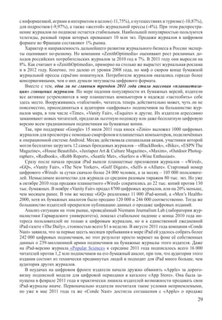 с информатикой, играми и интернетом в целом (-11,75%), о путешествиях и туризме (-10,87%),
для подростков (-9,97%), а также «желтой» журнальной прессы (-4%). При этом распростра-
нение журналов по подписке остается стабильным. Наибольшей популярностью пользуются
телегиды, разовый тираж которых превышает 10 млн экз. Продажи журналов в цифровом
формате во Франции составляют 1% рынка.
   Характер и направленность дальнейшего развития журнального бизнеса в России экспер-
ты оценивают по-разному. Но компании «ZenithOptimedia» оценивают рост рекламных до-
ходов российских потребительских журналов за 2010 год в 7%. В 2011 году они выросли на
8%. Как считают в «ZenithOptimedia», примерно на столько же вырастет журнальная реклама
и в 2012 году. Конечно, это далеко от уровня 2008 года, но миф о скором конце бумажной
журнальной прессы серьёзно пошатнулся. Потребители журналов оказались гораздо более
консервативными, чем о них думали энтузиасты цифрового формата.
   Вместе с тем, едва ли не главным трендом 2011 года стала массовая «планшетиза-
ция» глянцевых журналов. По мере падения популярности их бумажных версий, издатели
все активнее устремляются в мир планшетных компьютеров в надежде «застолбить» себе
здесь место. Вооружившись «таблеткой», читатель теперь действительно может, чуть ли не
повсеместно, присоединиться к аудитории «цифровых» подписчиков на большинство жур-
налов мира, в том числе «Time», «Vanity Fair», «Esquire» и другие. Их издатели агрессивно
заманивают новых читателей, предлагая льготную подписку или даже бесплатную цифровую
версию всем традиционным подписчикам на бумажные копии.
   Так, при поддержке «Google» 15 июля 2011 года киоск «Zinio» выложил 1000 цифровых
журналов для просмотра с помощью смартфонов и планшетных компьютеров, подключённых
к операционной системе Android. Месяц действовала специальная акция, участники которой
могли бесплатно загрузить 12 самых брендовых журналов – «BlackBook», «Bike», «ESPN The
Magazine», «House Beautiful», «Juxtapoz Art  Culture Magazine», «Maxim», «Outdoor Photog-
rapher», «Redbook», «Robb Report», «Seattle Met», «Surfer» и «Wine Enthusiast».
   Сразу после начала продаж iPad вышли планшетные приложения журналов – «Wired»,
«GQ», «Vanity Fair», «The New Yorker», «Golf Digest», «Self» и «Allure». Стартовый номер
цифрового «Wired» за сутки скачало более 24 000 человек, а за месяц – 105 000 пользовате-
лей. Немыслимое количество для журнала со средним разовым тиражом 80 тыс. экз. Но уже
в октябре 2010 года продажи планшетного «Wired» сократились до 22 тыс. копий против 130
тыс. бумажных. В ноябре «Vanity Fair» продал 8700 цифровых журналов, или на 20% меньше,
чем месяцем ранее. В том же месяце «GQ» реализовал 11 000 iPad-копий, а «Men’s Health»
2000, хотя их бумажных аналогов было продано 120 000 и 246 000 соответственно. Тогда же
большинство издателей прекратили публикацию данных о продаже цифровых изданий.
   Анализ ситуации на этом рынке, проведённый Niemann Journalism Lab (лаборатория жур-
налистики Гарвардского университета), показал стабильное падение с конца 2010 года ин-
тереса пользователей не только к цифровым журналам, но и к единственной ежедневной
iPad-газете «The Daily», стоимостью всего $1 в неделю. В августе 2011 года компания «Conde
Nast» заявила, что за первые шесть месяцев пребывания в мире iPad ей удалось собрать более
242 000 цифровых подписчиков, но этот результат просто меркнет на фоне её собственных
данных о 239-миллионной армии подписчиков на бумажные журналы этого издателя. Даже
на iPad-версию журнала «Popular  Science» к середине 2011 года подписалось всего 16 000
читателей против 1,2 млн подписчиков на его бумажный аналог, при том, что аудитория этого
издания состоит из технически продвинутых людей и подходит для iPad много больше, чем
аудитория других журналов.
   В неудачах на цифровом фронте издатели начали дружно обвинять «Apple» за дорого-
визну подписной модели для цифровой периодики в каталоге «App Store». Она была за-
пущена в феврале 2011 года и практически лишила издателей возможности продавать свои
iPad-журналы иначе. Первоначально издатели посчитали такие условия неприемлемыми,
но уже в мае 2011 года та же «Conde Nast» достигла соглашения с «Apple» о продаже
                                                                                       29
 