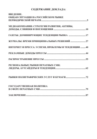 СОДЕРЖАНИЕ ДОКЛАДА:
ВВЕДЕНИЕ.
ОБЩАЯ СИТУАЦИЯ НА РОССИЙСКОМ РЫНКЕ
ПЕРИОДИЧЕСКОЙ ПЕЧАТИ...............................................................................5

МЕДИАКОМПАНИИ: СТРАТЕГИИ РАЗВИТИЯ, АКТИВЫ,
ДОХОДЫ, СЛИЯНИЯ И ПОГЛОЩЕНИЯ........................................................10

ГАЗЕТЫ: ДОМИНИРУЮЩИЕ ТЕНДЕНЦИИ РЫНКА ..............................17

ЖУРНАЛЫ: ВРЕМЯ ПРИНЦИПИАЛЬНЫХ РЕШЕНИЙ...........................27

ИНТЕРНЕТ И ПРЕССА: УСПЕХИ, ПРОБЛЕМЫ И ТЕНДЕНЦИИ..........40

РЕКЛАМНЫЕ ДОХОДЫ ПРЕССЫ...................................................................44

РАСПРОСТРАНЕНИЕ ПРЕССЫ........................................................................55

РЕГИОНАЛЬНЫЕ РЫНКИ ПЕЧАТНЫХ СМИ:
ЛИДЕРЫ, АУТСАЙДЕРЫ И ТЕНДЕНЦИИ....................................................62
                              .


РЫНКИ ПОЛИГРАФИЧЕСКИХ УСЛУГ И БУМАГИ...................................72


ГОСУДАРСТВЕННАЯ ПОЛИТИКА
В СФЕРЕ ПЕЧАТНЫХ СМИ...............................................................................79

ЗАКЛЮЧЕНИЕ.......................................................................................................87
 