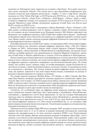 п­одписки на iPad-версии своих журналов на условиях «App Store». Чуть ранее аналогич-
ную сделку заключила «Hearst». Тем самым два из трех крупнейших американских жур-
нальных издателей урегулировали разногласия с «Apple». 11 мая в «App Store» началась
подписка на «New Yorker iPad App» за $5,99/месяц или $59,99/год, а 16 мая – на iPad-вер-
сии журналов «Wired», «Vanity Fair», «Glamour», «Golf Digest», «Allure», «Self» и «GQ».
Стоимость цифрового номера этих журналов составляет $1,99 в месяц или $19,99 в год за
каждый. Продаются также наборы электронных журналов «Conde Nast» для iPad по цене
$6,99 в месяц или $69,99 в год.
   В июле 2011 года ИД «Time» в дополнение к «Sports Illustrated», «Time», «Fortune» и «Pe-
ople» решил «планшетизировать» ещё 21 журнал, сохранив, однако, бесплатную подписку
на эти издания для всех подписчиков на их бумажные аналоги. ИД «Hearst» практикует как
бумажную, так и цифровую подписку, а ИД «Conde Nast» выбрал нечто среднее – подписчики
на бумажную версию могут бесплатно пользоваться его цифровой версией в течение одного
года. Проще говоря, единых подходов на рынке цифровой подписки не существует, его игро-
ки придерживаются разных стратегий.
   В октябре прошлого года «Condé Nast» заявил, что приложение iOS 5 «Newsstand of Apple»	
(«Киоск») помогло ему увеличить продажи цифровых журналов «GQ,», «The New Yorker»
и «Vogue» на 268%. Аналогичные версии также создали журналы «National Geographic»,	
«Reader’s Digest», «Source Interlink» и «Martha Stewart Living/Omnimedia». По данным «Econ-
sultancy» на ноябрь прошлого года, приведённым на «American Magazine Conference», компа-
нии «Condé Nast» и «Hearst» приблизились к отметке в $10 млн прибыли от iPad-журналов.
   Рынок планшетных компьютеров пока только формируется, поэтому аналитики и практики
никак не могут сойтись во мнении, как лучше монетизировать цифровой контент и способны
ли цифровые журналы в принципе генерировать достаточный рекламный доход. По логике
вещей, они должны делать главную ставку на онлайн-коммерцию, однако большинство из-
дателей не согласны с такой постановкой вопроса, поскольку считают, что редакция не долж-
на «становиться у прилавка». Вот почему, выводя на рынок цифровые медиа, издательские
дома, как правило, переносят в них свои старые бизнес-модели, основанные на доходах от
рекламы и продаж журналов по подписке и в розницу.
   По словам издателя журналов «Rolling Stone», «Us Weekly» и «Men‘s Journal» Яна Вен-
нера (Jann Wenner), миграция аудитории из печатных журналов в планшетные займет деся-
тилетия. При этом он верит, что iPad-издания когда-нибудь окончательно заменят бумажные
СМИ, а издатели начнут получать основной доход от распространения цифровой периодики.
Пока же большинство издателей не воспринимают iPad-дистрибуцию журналов как бизнес,
поскольку продажи тысячи-двух копий в месяц им неинтересны.
   Считается, что устойчивый спрос на цифровые копии журналов появится лишь тогда,
когда планшетные издания перестанут быть громоздкими и неудобными «PowerPoint-пре-
зентациями», а превратятся в нечто более приемлемое. К тому же создание iPad-журналов
оказалось вовсе не дешёвым занятием. По данным газеты «Коммерсантъ», разовая лицензия
«WoodWing» на их производство стоит € 5 тыс. Ещё € 10 тыс. надо заплатить за приложение
для чтения цифрового журнала и от € 250 в месяц за distribution fee, т.е. за «доставку» циф-
рового журнала непосредственно пользователю. Техническая поддержка и установка инстру-
ментария оплачивается отдельно.
   Расценки на использование Adobe DPS более щадящие: $495 долларов в месяц за исполь-
зование системы плюс от 12 до 22 центов за каждый скачанный пользователем экземпляр
журнала (но предварительно за это надо заплатить минимум $5500 в год). Отечественные
системы стоят ещё дороже. Прочие существующие на рынке платформы, вроде Mag+, хоть и
дешевле, но остаются сугубо нишевыми решениями. Такие расценки, может, ещё и адекват-
ны для крупных международных издательских домов, но для малого бизнеса дополнитель-
ные несколько тысяч евро на создание цифровых версий изданий, не считая дополнительных
расходов на вёрстку, дизайн и создание эксклюзивного контента, – весьма обременительны.
30
 