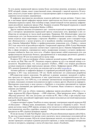 То есть рынку журнальной прессы нужны более доступные решения, возможно, в формате
OFIP, который, однако, имеет существенный изъян, связанный с защитой контента. В ситу-
ации, когда кто угодно может прочесть и отредактировать файл в открытом формате, его со-
держимое нельзя назвать защищённым.
   В цифровом пространстве российские издатели работают весьма активно. Строго гово-
ря, в настоящее время цифровые версии имеют практически все более или менее значимые
глянцевые журналы страны. Как и вообще в мире, новый мощный толчок процессу цифрови-
зации российских журналов придал iPad. Лидером создания iPad-версий журналов в нашей
стране стал ИД «Sanoma Independent Media» («SIM»).
   Другое знаковое явление сегодняшнего дня – попытка издателей по максимуму задейство-
вать в интересах продвижения журнальной прессы социальные сети, формируя в них со-
общества по интересам из числа своей аудитории. Например, ИД «Компьютерра» запустил
социальную сеть для бизнесменов под названием «Национальная деловая сеть». Одновре-
менно издатель ведет переговоры с порталом «Rambler» о продаже доли в интернет-изда-
нии «Компьюлента» с целью встроить его в медийную линейку поисковика. Издательский
дом «Sanoma Independent Media» и профессиональная социальная сеть «Viadeo» с начала
2012 года запустили её российскую версию. Генеральный директор «SIM» Елена Мясникова
считает, что этот альянс идеально соответствует стратегии роста «Sanoma Independent Me-
dia» в сфере интернета, стремящегося занять лидирующие позиции в сегменте профессио-
нальных сообществ. База для этого есть. «Viadeo» представляет собой социальную сеть для
профессионалов (владельцы бизнеса, предприниматели и менеджеры различного уровня) с
аудиторией более 40 млн пользователей по всему миру.
   В апреле 2011 года на платформе «Zinio» появился деловой журнал «РБК», который мож-
но читать на iPad, Mac или PC. Подписка открыта сроком на год и на каждый номер в от-
дельности. Неудивительно, что, после русского «Forbes», «РБК» стал вторым российским
деловым журналом в сфере виртуальных продаж «Zinio». Цифровая версия «РБК» стоит на
20% дешевле бумажной и доступна для покупки ещё и на сайте www.rbc.ru.
   Активно работает в цифровом формате и старейший российский журнал «Вокруг света»,
которому в 2011 году исполнилось 150 лет. Особо впечатляет его уникальная разработка
– GPS-навигатор нового поколения. Он работает в режиме заданных экскурсий и свобод-
ных прогулок по городам. Оказавшись в зоне туристических достопримечательностей, до-
статочно запустить этот GPS-гид, и он начинает автоматически воспроизводить различные
истории, показывать позицию пользователя на карте и список других объектов на маршруте.
Приложения существуют в виде киоска в «AppStore» и отдельных приложений по городам
мира. Число скачиваний уже приблизилось к 330 тысячам. Ныне готовится к запуску при-
ложение для Android.
   В марте 2011 года на «Zinio» появились цифровые версии российского «Playboy» и че-
тырех журналов ИД «Пресс-Курьер» – «1000 секретов», «Моя прекрасная дача», «Дарья» и
«Вкусные рецепты». Все они доступны для чтения на PC, Mас и iPad, а при покупке изда-
ний на Zinio.com с российской территории также можно пользоваться системой виртуальных
платежей «Web Money».
   12 апреля интернет-сервис YourPress.ru начал продажу электронных версий журналов ИД
«Собеседник» – «Между нами, женщинами», «Только звезды» и «Здоровье в доме». Эти из-
дания доступны также в PDF-версии, которые легко читаются на любом электронном устрой-
стве (компьютер, ноутбук, смартфон, планшет). Электронные копии изданий «Собеседника»
продаются на 40% дешевле бумажных версий.
   В том же месяце «Conde Nast Digital» запустил в России обновленную версию сайта GQ.ru.
За два года существования этот ресурс сумел увеличить число уникальных пользователей на
57% – до 374 тысяч человек. GQ.ru не только производит контент, но и агрегирует его. Он по-
зволяет проводить интервью в режиме реального времени, а также интегрирует интересные
потоки из интернета, например с ленты об известных людях «Facebook».
                                                                                        31
 