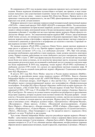 Из появившихся в 2011 году на рынке новых журналов изрядную часть составляют детские
издания. Немало журналов посвящены путешествиям и истории, как правило, в виде специ-
альных выпусков к уже существующим изданиям. Среди них выделяется запуск журнала для
всей семьи «У нас все дома» – нового издания ИД «Попутчик Медиа». Прежде всего в нём
привлекает тематическая направленность, так как СМИ, ориентированных одновременно и на
взрослых и на детей, сегодня немного.
   В феврале прошлого года в продаже появился новый познавательный ежемесячный журнал
«!OCEAN» – совместный продукт ЗАО «МДП «МААРТ» и компании «BGK». Это коллекцион-
ное издание, посвящённое истории великих кораблей, далеких и близких стран, удивительным
людям и тайнам истории, непознанной мощи и бездне неизведанных морских глубин, морским
традициям и обычаям. С сентября того же года стартовал проект журнала «Наука в фокусе» из-
дательства «Вокруг света». Это лицензионная версия журнала BBC «Focus», представляющая
собой чтение для всех, кто интересуется настоящим и будущим окружающего мира. В каждом
выпуске журнала авторы и фотографы с мировым именем представляют научные открытия и
технологии в диапазоне от археологии и астрофизики до геологии и генетики. Стартовый ти-
раж журнала составил 120 000 экземпляров.
   По данным журнала «PLoS ONE» и портала «Nature News», рынок научных журналов в
мире растет в среднем на 15% в год. Причём прирост журналов с платным доступом к на-
учным статьям составляет 3,5% в год, а со свободным доступом – 20%. При этом авторы,
желающие опубликовать свои работы в таких журналах, также должны заплатить некоторую
сумму. Первые издания, работающие по схеме свободного доступа к материалам, появились
в начале 1990-х годов. С 2005 года форма выпуска бесплатных для читателей научных жур-
налов более или менее устоялась, но их количество продолжает расти, поскольку тенденция
выкладывать результаты своих исследований в свободный доступ становится в научном мире
все более выраженной. В 2010 году, например, только журнал «PLoS ONE» опубликовал в
свободном доступе 6749 статей, что сделало его крупнейшим научным изданием мира. В
России с 2011 года по сходной схеме работает журнал «Журналист. Социальные коммуника-
ции» ИД «Журналист».
   В августе 2011 года ИД «News Media» запустил в России журнал комиксов «Bubble».	
В сентябре на российском рынке снова появился журнал «INTERNI». Вместо «Sanoma	
Independent Media» его теперь издаёт ИГ «ARTCOM Media», выпускающая также журналы
«OBJEKT», «Exterieurs design», «Golf Digest» и «Sex and the City». 15 сентября в Санкт-
Петербурге вышел специализированный журнал для полиграфистов «Профессиональная
полиграфия». В октябре ИД «Пресс-Курьер» обрадовал любителей истории журналом «За-
гадки истории», а ИД «Condе Nast» запустил в России журнал «Condе Nast Traveller», из-
даваемый в США с 1987 года. С 20 октября 2011 года выходит журнал «Здоровье. Красота»
ИД «СвитГрупп». По замыслу он должен помочь потребителю разобраться в предложениях
индустрии здоровья, которых на рынке ныне великое множество. Ведущие рубрик – специ-
алисты с большим практическим опытом медицинских клиник, научно-исследовательских
институтов, клиник и салонов красоты, spa-центров. Журнал сразу был представлен к про-
даже в киосковых сетях: «Формула делового мира», «Центропечать» «Вечерняя Москва»,
«Желдорпресс», «Наша пресса», «Сейлс», «Московский железнодорожник», «Сервис
Пресс Маркет», «Нева-пресс», «Квадро компани», АРПИ «Сибирь», «Прессмарк», «Ника-
пресс», «Информпечать», «Самсон-Фарма», а также супермаркетах «Седьмой континент»,
«Metro», «Магнолия», «Наш Гипермаркет» и др. Он продаётся вместе с журналом «Хочу
ребенка!» по цене 70 рублей за два издания.
   Чуть позже «Sanoma Independent Media» запустил российскую версию журнала «Women`s
Health» – качественное издание в формате модного глянца о здоровом образе жизни для совре-
менных молодых женщин. Слоган журнала – «Хорошо быть собой!». Журнал ориентирован на
женщин в возрасте от 25 до 35 лет, имеющих высшее образование, интересующихся здоровым
образом жизни и правильным питанием, модой и красотой, спортивных и активных. «Women’s
36
 