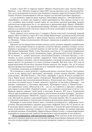 Следом 1 июля 2011-го закрылся журнал «Финанс» Издательского дома «Актион Медиа».
Причины – те же. «Финанс» издавался с марта 2003 года как преемник газеты «Финансовая Рос-
сия», но его аудитория все последние годы снижалась и накануне закрытия составляла 266,9 тыс.
человек. Издание позиционировало себя как «журнал для массовой аудитории о финансах».
   А если вспомнить закрытые ранее журналы «Популярные финансы», «Личный бюджет» и
«SmartMoney», то можно уже говорить о некой закономерности. Она, видимо, состоит в том,
что у подобного рода изданий в нашей стране нет достаточно массовой аудитории, которую
действительно интересовало бы то, что происходит в финансовой сфере. Правда, «MediaInfo-
Group» обновил в 2011 году корпоративный журнал «Росбанк», который к своему пятилетнему
юбилею стал ежемесячным и увеличил тираж до 20 тысяч экземпляров, но назвать это издание
массовым вряд ли уместно.
   Также закрылся после выхода всего 4 номеров в России известный итальянский мужской
журнал «Max» (издавался с марта 2011 года «Global Media Group»), а руководство ИД «Forward
Media Group» приняло решение о приостановке выпуска печатной версии мужского журна-
ла «Медведь». Теперь усилия редакции «Медведя» направлены на разработку нового формата
этого издания.
   Крупным газетно-журнальным медиахолдингам следует активнее закрывать неприбыльные
проекты, консолидируя бюджеты на крупных успешных брендах, развивать интернет-состав-
ляющую и задумываться о платной подписке на свой контент, заявила генеральный директор
ИД «Sanoma Independent Media» Елена Мясникова, выступая на 7-й ежегодной конференции
«Медиабизнес. Достигая успеха в меняющемся мире», организованной газетой «Ведомости».
По её мнению, «…должна происходить консолидация бюджета в больших брендах», а «ма-
ленькие, не самые успешные издания» закрываться. Таким образом, «владельцам крупных
успешных брендов, возможно, удастся компенсировать стагнацию рекламного рынка» за счёт
вывода средств «из маленьких и не очень успешных изданий». При всём этом в 2011 году на
журнальном рынке России было запущено больше проектов, чем закрыто. Так, на 34 запуска
крупных федеральных журналов, в том числе 21 глянцевый, пришлось 12 закрытий, из которых
– 3 глянцевых, отмечалось на конференции.
   Не остановился в своём развитии и журнальный рынок в регионах России. Своё влияние
и долю на них прежде всего продолжают увеличивать сетевые издания «Банзай», «Дорогое
удовольствие», «BLIZKO Ремонт», «The Chief», «Выбирай» и другие. В начале сентября 2011
года в Перми вышел деловой журнал «Entrepreneur. Предприниматель», позиционирующий
себя как «издание про технологии ведения бизнеса». Издательский дом «Толака» с марта 2011
года начал поэтапный выпуск 4 новых «женских» журналов: «Счастливая и Красивая» – для
женщин, стремящихся к счастливым обретениям; «Кулинарные Советы от Нашей Кухни» –
для современных хозяек; «Психология и Я» – для тех, кто стремится к гармонии с окружаю-
щим миром и самим собой; «Здоровый малыш» – все о здоровье и воспитании детей до 3 лет.
Журналы приятно удивляют своей ценой и качеством. В августе 2011 года в Астраханской
области зарегистрировано три новых журнала, рассчитанных на разные аудитории – рекламно-	
информационный журнал «MAGNAT», журнал о строительстве и ремонте «ДОМ: Строитель-
ство, обустройство, ремонт» и рекламный журнал «Стильная свадьба». Всё это свидетельству-
ет о большом аудиторном и тематическом потенциале регионального рынка журналов.
   Инновации в издательском бизнесе ныне в основном ассоциируются с цифровыми техно-
логиями, iPad-приложениями и прочими «радостями» цифровой эпохи. Но это далеко не так.
В последнее время появилось много новых материалов и технологий печати бумажных жур-
налов, позволяющих издателям создавать из них настоящие шедевры. По мнению директора
английской компании «FusionMedia» Даррелла Кроули (Darrel Crowley ), специализирующейся
на разработке медиастратегий, наиболее интересными и перспективными из них являются:
   1. Металлизированные и флуоресцентные чернила. Пока довольно редко используются
при печати глянцевых журналов, хотя и позволяют выгодно акцентировать внимание читателя на
логотипе или фотографии, улучшить визуальное восприятие издания и элементов его дизайна.
38
 