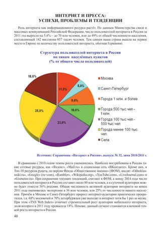 ИНТЕРНЕТ И ПРЕССА:
                УСПЕХИ, ПРОБЛЕМЫ И ТЕНДЕНЦИИ
  Роль интернета как информационного ресурса растёт. По данным Министерства связи и
массовых коммуникаций Российской Федерации, число пользователей интернета в России за
2011 год выросло на 5,4% – до 70 млн человек, или до 49% от общей численности населения,
составляющей 142 миллиона 857 тысяч человек. Тем самым наша страна вышла на первое
место в Европе по количеству пользователей интернета, обогнав Германию.

                  Структура пользователей интернета в России
                        по типам населённых пунктов
                      (% от общего числа пользователей)




               Источник: Справочник «Интернет в России», выпуск № 32, зима 2010/2011 г.

   В сравнении с 2010 годом темпы роста уменьшились. Наиболее востребованы в России та-
кие сетевые ресурсы, как «Яндекс», «Mail.ru» и социальная сеть «ВКонтакте». Кроме них, в
Топ-10 ресурсов рунета, по версии Фонда «Общественное мнение» (ФОМ), входят «Odnoklas-
sniki.ru», «Google» (ru+com), «Rambler», «Wikipedia.org», «YouTube.com», «LiveJournal.com» и
«Gismeteo.ru». При сохранении текущих тенденций, считают в ФОМ, к концу 2014 года число
пользователей интернета в России составит около 80 млн человек, а к суточной аудитории мож-
но будет отнести 56% россиян. Общая численность активной аудитории интернета на конец
2011 года оценивалась экспертами в 36 млн человек, или 25% от численности нашего населе-
ния. Причём в Москве и Санкт-Петербурге прирост интернет-аудитории практически прекра-
тился, т.к. 68% москвичей и 70% петербуржцев уже выходят в интернет хотя бы 1 раз за месяц.
При этом «TNS Web Index» отмечает стремительный рост аудитории мобильного интернета,
доля которого в 2011 году превысила 18%. Похоже, данный сегмент становится ключевой точ-
кой роста интернета в России.
40
 