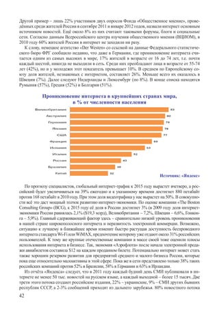 Другой пример – лишь 22% участников двух опросов Фонда «Общественное мнение», прове-
дённых среди жителей России в сентябре 2011 и январе 2012 годов, назвали интернет основным
источником новостей. Ещё около 8% из них считают таковыми форумы, блоги и социальные
сети. Согласно данным Всероссийского центра изучения общественного мнения (ВЦИОМ), в
2010 году 60% жителей России в интернет не заходили ни разу.
   К слову, немецкое агентство «Der Westen» со ссылкой на данные Федерального статистиче-
ского бюро ФРГ сообщило недавно, что даже в Германии, где проникновение интернета счи-
тается одним из самых высоких в мире, 17% жителей в возрасте от 16 до 74 лет, т.е. почти
каждый шестой, никогда не выходили в сеть. Среди них преобладают лица в возрасте от 55-74
лет (42%), но и у молодежи этот показатель превышает 10%. В среднем по Европейскому со-
юзу доля жителей, незнакомых с интернетом, составляет 26%. Меньше всего их оказалось в
Швеции (7%). Далее следуют Нидерланды и Люксембург (по 8%). В конце списка находятся
Румыния (57%), Греция (52%) и Болгария (51%).

            Проникновение интернета в крупнейших странах мира,
                      в % от численности населения




                                                                         Источник: «Яндекс»

   По прогнозу специалистов, глобальный интернет-трафик к 2015 году вырастет вчетверо, а рос-
сийский будет увеличиваться на 39% ежегодно и к указанному времени достигнет 880 петабайт
против 168 петабайт в 2010 году. При этом доля видеотрафика у нас вырастет на 50%. В совокупно-
сти всё это даст мощный толчок развитию интернет-экономики. По оценке компании «The Boston
Consulting Group» (BCG), к 2015 году её доля в России достигнет 3% (в 2009 году доля интернет-
экономики России равнялась 2,1% ($19,3 млрд), Великобритании – 7,2%, Швеции – 6,6%, Гонкон-
га – 5,9%). Главный сдерживающий фактор здесь – сравнительно низкий уровень проникновения
в нашей стране широкополосного интернета и неразвитость электронной коммерции. Возможн­о,
ситуацию к лучшему в ближайшее время изменит быстро растущая доступность б­еспроводного
интернета стандарта Wi-Fi или WiMAX, предпочтение которому уже отдают около 31% российских
пользователей. К тому же крупные отечественные компании в массе своей тоже оценили плюсы
использования интернета в бизнесе. Так, экономия «Аэрофлота» после начала электронной прода-
жи авиабилетов составила $12 на каждом проданном билете. Потенциально интернет может стать
также хорошим резервом развития для предприятий среднего и малого бизнеса России, которые
пока еще относительно малоактивны в этой сфере. Пока же в сети представлено только 38% таких
российских компаний против 52% в Бразилии, 58% в Германии и 63% в Ирландии.
   Из отчёта «Яндекса» следует, что в 2011 году каждый будний день СМИ публиковали в ин-
тернете не менее 50 тыс. новостей на русском языке, а каждый выходной – более 15 тысяч. Две
трети этого потока создают российские издания, 22% – украинские, 9% – СМИ других бывших
республик СССР, а 2-3% сообщений приходят из дальнего зарубежья. 80% новостного потока
42
 