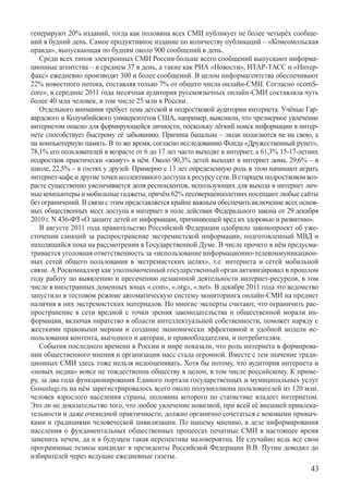 генерируют 20% изданий, тогда как половина всех СМИ публикует не более четырёх сообще-
ний в будний день. Самое продуктивное издание по количеству публикаций – «Комсомольская
правда», выпускающая по будням около 900 сообщений в день.
   Среди всех типов электронных СМИ России больше всего сообщений выпускают информа-
ционные агентства – в среднем 37 в день, а такие как РИА «Новости», ИТАР-ТАСС и «Интер-
факс» ежедневно производят 300 и более сообщений. В целом информагентства обеспечивают
22% новостного потока, составляя только 7% от общего числа онлайн-СМИ. Согласно «comS-
core», в середине 2011 года месячная аудитория русскоязычных онлайн-СМИ составляла чуть
более 40 млн человек, в том числе 25 млн в России.
   Отдельного внимания требует тема детской и подростковой аудитории интернета. Учёные Гар-
вардского и Колумбийского университетов США, например, выяснили, что чрезмерное увлечение
интернетом опасно для формирующейся личности, поскольку лёгкий поиск информации в интер-
нете способствует быстрому её забыванию. Причина банальна – люди полагаются не на свою, а
на компьютерную память. В то же время, согласно исследованию Фонда «Дружественный рунет»,
78,1% его пользователей в возрасте от 6 до 17 лет часто выходят в интернет, а 61,3% 15-17-летних
подростков практически «живут» в нём. Около 90,3% детей выходят в интернет дома, 29,6% – в
школе, 22,5% – в гостях у друзей. Примерно с 13 лет определенную роль в этом начинают играть
интернет-кафе и другие точки коллективного доступа к ресурсу сети. В старшем подростковом воз-
расте существенно увеличивается доля респондентов, использующих для выхода в интернет лич-
ные компьютеры и мобильные гаджеты, причём 62% несовершеннолетних посещают любые сайты
без ограничений. В связи с этим представляется крайне важным обеспечить включение всех основ-
ных общественных мест доступа в интернет в поле действия Федерального закона от 29 декабря
2010 г. N 436-ФЗ «О защите детей от информации, причиняющей вред их здоровью и развитию».
   В августе 2011 года правительство Российской Федерации одобрило законопроект об уже-
сточении санкций за распространение экстремистской информации, подготовленный МВД и
находящийся пока на рассмотрении в Государственной Думе. В числе прочего в нём предусма-
тривается уголовная ответственность за «использование информационно-телекоммуникацион-
ных сетей общего пользования в экстремистских целях», т.е. интернета и сетей мобильной
связи. А Роскомнадзор как уполномоченный государственный орган активизировал в прошлом
году работу по выявлению и пресечению незаконной деятельности интернет-ресурсов, в том
числе в иностранных доменных зонах «.com», «.org», «.net». В декабре 2011 года это ведомство
запустило в тестовом режиме автоматическую систему мониторинга онлайн-СМИ на предмет
наличия в них экстремистских материалов. Но многие эксперты считают, что ограничить рас-
пространение в сети вредной с точки зрения законодательства и общественной морали ин-
формации, включая пиратство в области интеллектуальной собственности, поможет наряду с
жесткими правовыми мерами и создание экономически эффективной и удобной модели ис-
пользования контента, выгодного и авторам, и правообладателям, и потребителям.
   События последнего времени в России и мире показали, что роль интернета в формирова-
нии общественного мнения и организации масс стала огромной. Вместе с тем значение тради-
ционных СМИ здесь тоже нельзя недооценивать. Хотя бы потому, что аудитория интернета и
«новых медиа» вовсе не тождественна обществу в целом, в том числе российскому. К приме-
ру, за два года функционирования Единого портала государственных и муниципальных услуг
Gosuslugi.ru на нём зарегистрировалось всего около полумиллиона пользователей из 120 млн.
человек взрослого населения страны, половина которого по статистике владеет интернетом.
Это ли не доказательство того, что любое увлечение новизной, при всей её внешней привлека-
тельности и даже очевидной практичности, должно органично сочетаться с вековыми привыч-
ками и традициями человеческой цивилизации. По нашему мнению, в деле информирования
населения о фундаментальных общественных процессах печатные СМИ в настоящее время
заменить нечем, да и в будущем такая перспектива маловероятна. Не случайно ведь все свои
программные тезисы кандидат в президенты Российской Федерации В.В. Путин доводил до
избирателей через ведущие ежедневные газеты.
                                                                                             43
 