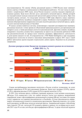 восстанавливается. По своему объёму рекламный рынок в СМИ России ныне занимает
пятую строчку в Европе и одиннадцатую в общемировом рейтинге. Это шаг назад по срав-
нению с докризисным 2008 годом, когда Россия входила в десятку ведущих мировых ре-
кламных рынков. Хуже всего обстоят дела с рекламой в печатной прессе, объёмы которой
на текущий момент меньше показателей трехлетней давности более чем на треть. При этом
эксперты рынка считают, что индустрии печатных СМИ пора обратить самое серьёзное
внимание на проблему медийных измерений в стране. Особенно в части разработки и при-
менения общепризнанных корректных методик подсчёта рекламы в печатной прессе, преж-
де всего контекстной рекламы и Classified.
   В идеале должна появиться система, позволяющая с высокой достоверностью оценивать
рекламные носители с точки зрения их объективной привлекательности для производителей
товаров и услуг, а также рекламных агентств и рекламодателей. Другими словами, медийные
измерения и подсчёты должны быть направлены не просто на составление рейтингов СМИ
как рекламоносителей, но прежде всего помогать оценивать эффективность деятельности
и долю рынка каждого из них. В сотрудничестве с TNS Media Intelligence и при поддержке
Федерального агентства по печати и массовым коммуникациям в апреле 2011 года к такой
работе приступила группа ведущих издательских домов страны. Надеемся на её успешное
завершение.

 Долевое распределение бюджетов медиарекламного рынка по сегментам
                          в 2008–2011 гг., %




                                                                       Источник: АКАР

   Самым востребованным рекламным носителем в России остаётся телевидение, на долю
которого приходится 47,9% всех рекламных бюджетов. Далее идут интернет (15,9%), пресса
(15,4%), наружная реклама (13,0%), радио (4,5%) и прочие носители (1,5%).
   В 2011 году печатная пресса, особенно глянцевые журналы, стала активно использовать
QR‑коды. Суть новшества в том, что любой читатель газеты или журнала, вооружённый
смартфоном, может сфотографировать размещенный в издании QR-код, поставив тем самым
статус «нравится» на странице рекламодателя в «Faceboo­k». В ответ рекламодатель инфор-
мирует потенциального клиента о специальном предложении. Практика показала, что лучше
всего реагируют на QR-коды читатели печатной прессы. Американский журнал «Advertising
Age» опросил 720 тыс. читателей 193 изданий и пришел к выводу, что за первые шесть меся-
цев 2011 года 4% из них хотя бы раз сфотографировали QR-код. А среди читателей журнала
46
 