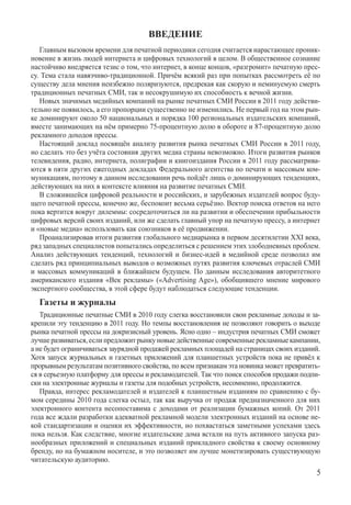 Введение
   Главным вызовом времени для печатной периодики сегодня считается нарастающее проник-
новение в жизнь людей интернета и цифровых технологий в целом. В общественное сознание
настойчиво внедряется тезис о том, что интернет, в конце концов, «разгромит» печатную прес-
су. Тема стала навязчиво-традиционной. Причём всякий раз при попытках рассмотреть её по
существу дела мнения неизбежно поляризуются, предрекая как скорую и неминуемую смерть
традиционных печатных СМИ, так и несокрушимую их способность к вечной жизни.
   Новых значимых медийных компаний на рынке печатных СМИ России в 2011 году действи-
тельно не появилось, а его пропорции существенно не изменились. Не первый год на этом рын-
ке доминируют около 50 национальных и порядка 100 региональных издательских компаний,
вместе занимающих на нём примерно 75-процентную долю в обороте и 87-процентную долю
рекламного доходов прессы.
   Настоящий доклад посвящён анализу развития рынка печатных СМИ России в 2011 году,
но сделать это без учёта состояния других медиа страны невозможно. Итоги развития рынков
телевидения, радио, интернета, полиграфии и книгоиздания России в 2011 году рассматрива-
ются в пяти других ежегодных докладах Федерального агентства по печати и массовым ком-
муникациям, поэтому в данном исследовании речь пойдёт лишь о доминирующих тенденциях,
действующих на них в контексте влияния на развитие печатных СМИ.
   В сложившейся цифровой реальности и российских, и зарубежных издателей вопрос буду-
щего печатной прессы, конечно же, беспокоит весьма серьёзно. Вектор поиска ответов на него
пока вертится вокруг дилеммы: сосредоточиться ли на развитии и обеспечении прибыльности
цифровых версий своих изданий, или же сделать главный упор на печатную прессу, а интернет
и «новые медиа» использовать как союзников в её продвижении.
   Проанализировав итоги развития глобального медиарынка в первом десятилетии XXI века,
ряд западных специалистов попытались определиться с решением этих злободневных проблем.
Анализ действующих тенденций, технологий и бизнес-идей в медийной среде позволил им
сделать ряд принципиальных выводов о возможных путях развития ключевых отраслей СМИ
и массовых коммуникаций в ближайшем будущем. По данным исследования авторитетного
американского издания «Век рекламы» («Adver­tising Age»), обобщившего мнение мирового
экспертного сообщества, в этой сфере будут наблюдаться следующие тенденции.
  Газеты и журналы
   Традиционные печатные СМИ в 2010 году слегка восстановили свои рекламные доходы и за-
крепили эту тенденцию в 2011 году. Но темпы восстановления не позволяют говорить о выходе
рынка печатной прессы на докризисный уровень. Ясно одно – индустрия печатных СМИ сможет
лучше развиваться, если предложит рынку новые действенные современные рекламные кампании,
а не будет ограничиваться заурядной продажей рекламных площадей на страницах своих изданий.
Хотя запуск журнальных и газетных приложений для планшетных устройств пока не привёл к
прорывным результатам позитивного свойства, по всем признакам эта новинка может превратить-
ся в серьезную платформу для прессы и рекламодателей. Так что поиск способов продажи подпи-
ски на электронные журналы и газеты для подобных устройств, несомненно, продолжится.
   Правда, интерес рекламодателей и издателей к планшетным изданиям по сравнению с бу-
мом середины 2010 года слегка остыл, так как выручка от продаж предназначенного для них
электронного контента несопоставима с доходами от реализации бумажных копий. От 2011
года все ждали разработки адекватной рекламной модели электронных изданий на основе не-
кой стандартизации и оценки их эффективности, но похвастаться заметными успехами здесь
пока нельзя. Как следствие, многие издательские дома встали на путь активного запуска раз-
нообразных приложений и специальных изданий прикладного свойства к своему основному
бренду, но на бумажном носителе, и это позволяет им лучше монетизировать существующую
читательскую аудиторию.
                                                                                         
 