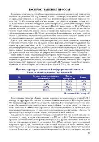 РАСПРОСТРАНЕНИЕ ПРЕССЫ
   Негативные тенденции на российском рынке распространения периодической печати зримо
проявились в кризисном 2008 году, хотя многие из них стали порождением ошибок и недостат-
ков предыдущего времени. За последние три года физические продажи тиражей журналов сни-
зились на 12%. Сокращаются и реализуемые тиражи газет, равно как выручка от продаж прес-
сы. Единственной тематической группой печатной периодики, демонстрирующей рост (более
40%), стали коллекционные издания (патворки). Наиболее существенно (от 20 до 32%) упали
продажи изданий в тематических группах: авто/мото, деловые, компьютерные, недвижимость,
туризм и отдых, интерьер и дизайн, техника и электроника. Реализуемые тиражи изданий муж-
ской тематики сократились на 18-20%, но сохранил устойчивость сегмент женских изданий, во
многом за счёт вывода на рынок большого количества специальных выпусков, а также актив-
ного развития рынка женских изданий низкого и среднего ценового сегмента.
   Вместе с тем, спрос на различные категории периодики существенно отличается в зависимости
от торговых форматов. Одни и те же издания в одних форматах демонстрируют серьёзный спад
продаж, а в других спрос на них растёт. Из этого следует, что ассортимент и ценовую политику не-
обходимо формировать индивидуально, в зависимости от особенностей конкретных аудиторий. Но
в целом по рынку динамика продаж прессы на 1 торговый объект в натуральном выражении оста-
ётся отрицательной, за исключением дистрибуции в сетевых магазинах Москвы и С-Петербурга.
   Таким образом, общие тенденции российского рынка распространения прессы сводятся к со-
кращению реализуемых тиражей на одну торговую точку, общему снижению спроса со стороны
потребителей, усилению конкуренции, консолидации и укрупнению компаний с целью сокраще-
ния издержек и росту рекламных бюджетов в печатных СМИ. Реализация тиражей в натуральном
выражении в ближайшее время, скорее всего, будет падать от 5% до 10% ежегодно.

        Прогноз структурных изменений в сфере розничной торговли
                  (доли по видам торгующих организаций)
                            Сетевая розничная торговля           Прочие
           Год                                                                      Рынки
                                (розничный ретейл)             предприятия
          2000                          1,7%                     42,31%             26,2%
          2005                         14,4%                      64,5%             21,1%
          2010                         30,5%                      54,5%              15%
          2015                        40-60%                     40-50%             5-10%
                                                                 Источники: РБК, Эксперт-РА

   Киоски прессы остаются в России главным каналом розничных продаж печатных СМИ. К
примеру, на территории Московского региона их доля составляет около 35% оборота и почти
50% реализации тиражей. По России эти цифры ещё выше. Киосковые сети повсеместно явля-
ются стабильным сектором, но его развитие до европейских стандартов количества покупате-
лей на один киоск в 1000 человек сдерживается отсутствием отлаженных и прозрачных меха-
низмов регулирования порядка установки и функционирования данных торговых объектов, что
в решающей степени определяется административной политикой на местах.
   Так, стоимость рядового московского киоска составляет 280-370 тыс. рублей, а вместе с за-
тратами на установку и запуск в эксплуатацию – до 500 тыс. рублей. Для поддержания киоска
в рабочем состоянии необходимо тратить минимум 24 тыс. рублей ежемесячно. При этом за-
работная плата киоскеров зачастую составляет не более 13% от выручки. Кроме того, широкий
ассортимент прессы, предлагаемый жителям в шаговой доступности, требует высоких затрат
распространителя по транспортировке, хранению и обработке изданий. Вот почему основной
тенденцией последних лет стала консолидация киосковых сетей в целях сокращения издержек,
                                                                                             55
 