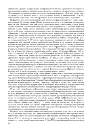 обеспечения хорошего ассортимента и конкурентоспособных цен. Практически все средние и
крупные операторы рынка были вынуждены вложиться в создание экспедиционных площадок,
оборудованных технологическими линиями по сортировке прямого и обратного потока прес-
сы, стоимостью от $1 млн и выше, а также достаточно мощных и дорогостоящих IT-систем,
позволяющих эффективно управлять продажами прессы во взаимодействии с издателями.
   По расчётам экономистов, положительный финансовый результат наступает у сети, имею-
щей не менее 100 киосков прессы. При их меньшем количестве сеть, за редким исключением,
является либо убыточной, либо работает по «чёрным» схемам и уклоняется от налогов. Чтобы
окупить вложения в экспедиционные площадки, линии сортировки и IT-системы, требуется
более 10 лет, да и то при условии наличия у каждого дистрибутора сети киосков в несколько
сот штук. Другими словами, для поддержания низких цен на периодику и сохранения высокой
эффективности продаж тиражей нужны долгосрочные договорные отношения, касающиеся
аренды мест под киоски печати. К сожалению, таких условий на сегодняшний день нет ни в
Москве, ни в большинстве других регионов страны, хотя только в Москве дистрибуторы прес-
сы обеспечивают более 10 000 рабочих мест, социальную защищенность занятых в этой сфере
москвичей и конкурентный уровень заработной платы. Киоски везде исправно платят налоги
в бюджеты всех уровней и дают возможность дополнительного заработка людям пенсионного
возраста. Кроме того, крупные сети на этом рынке часто сотрудничают на условиях франшизы
с частными предпринимателями, беря на себя функции дистрибутора их печатной продукции.
Но если в Чехии один объект по торговле прессой обслуживает 400 человек, в Польше – 650 че-
ловек, в Германии – 700 и даже в США, где 80% тиражей печатных СМИ распространяется по
подписке, – 1600 человек, то в России этот показатель равняется 4500 человек. От европейского
уровня наша страна отстаёт почти в 5 раз, Москва – в 3 раза, а Санкт-Петербург – в 4 раза.
   Согласно зарубежной практике, в эпоху интернета роль киосков прессы расширяется, по-
скольку, помимо прямого предназначения, они начинают предоставлять населению несвой-
ственные им ранее различные услуги. Например, киоски прессы всё чаще осуществляют приём
платежей. Многие европейские государства оказывают киосковым сетям по продаже периоди-
ки господдержку в виде налоговых льгот и прямой финансовой помощи (Франция, Германия,
Италия и др.). У нас, к сожалению, это, скорее, исключение из правил.
   В России доминирует необъяснимое с точки зрения здравого смысла негативное отношение ор-
ганов местной власти к организации розничной торговли печатью. Например, осенью прошлого
года в Санкт-Петербурге городская власть в очередной раз решила сократить число киосков прессы
в центре города, а Законодательное Собрание Северной столицы оперативно приняло соответству-
ющий закон, который запрещал установку киосков прессы вблизи остановок общественного транс-
порта, школ и государственных учреждений. Под давлением общественности и профессиональных
отраслевых организаций закон в конечном итоге подкорректировали. Но осадок остался.
   Остро стоит эта проблема и во Владивостоке, где, готовясь к саммиту стран Тихоокеанского
региона, местные власти решили ликвидировать около 400 объектов мелкорозничной торговли
в городе. В Воронеже, под предлогом подготовки к городскому юбилею, решено убрать киоски
печати со всех центральных магистралей. Действия мэрии Саратова привели к уничтожению в
городе системы розничной торговли прессой. По данным АРПП, НСРП «Союзпечать», много-
численным сообщениям прессы, напряженной остаётся ситуация в Калининграде, Новокуз-
нецке, Абакане, Биробиджане, Ижевске… В общем, создаётся впечатление, что в стране, по
сути дела, полным ходом идёт процесс разрушения действующей системы распространения
периодических печатных изданий, поскольку под лозунгом упорядочения уличной торговли
почти повсеместно уничтожаются киоски прессы.
   На рынке также постоянно происходит повышение отпускных цен издателя на периоди-
ческую печатную продукцию, что порождено инфляционными процессами и ростом произ-
водственных затрат. По данным исследования РБК.Research «Российский полиграфический
рынок, 2011 г.», зависимость национальной полиграфии от конъюнктуры рынка бумаги не
снижается, а цены на неё растут постоянно. В 2006-2011 годах офсетная бумага подорожала	
56
 