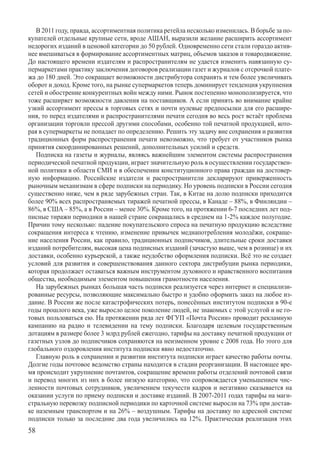 В 2011 году, правда, ассортиментная политика ретейла несколько изменилась. В борьбе за по-
купателей отдельные крупные сети, вроде АШАН, выразили желание расширить ассортимент
недорогих изданий в ценовой категории до 50 рублей. Одновременно сети стали гораздо актив-
нее вмешиваться в формирование ассортиментных матриц, объемов заказов и товаро­движение.
До настоящего времени издателям и распространителям не удается изменить навязанную су-
пермаркетами практику заключения договоров реализации газет и журналов с отсрочкой плате-
жа до 180 дней. Это сокращает возможности дистрибутора сохранять и тем более увеличивать
оборот и доход. Кроме того, на рынке супермаркетов теперь доминирует тенденция укрупнения
сетей и обострение конкурентных войн между ними. Рынок постепенно монополизируется, что
тоже расширяет возможности давления на поставщиков. А если принять во внимание крайне
узкий ассортимент прессы в торговых сетях и почти нулевые предпосылки для его расшире-
ния, то перед издателями и распространителями печати сегодня во весь рост встаёт проблема
организации торговли прессой другими способами, особенно той печатной продукцией, кото-
рая в супермаркеты не попадает по определению. Решить эту задачу вне сохранения и развития
традиционных форм распространения печати невозможно, что требует от участников рынка
принятия скоординированных решений, дополнительных усилий и средств.
   Подписка на газеты и журналы, являясь важнейшим элементом системы распространения
периодической печатной продукции, играет значительную роль в осуществлении государствен-
ной политики в области СМИ и в обеспечении конституционного права граждан на достовер-
ную информацию. Российские издатели и распространители декларируют приверженность
рыночным механизмам в сфере подписки на периодику. Но уровень подписки в России сегодня
существенно ниже, чем в ряде зарубежных стран. Так, в Китае на долю подписки приходится
более 90% всех распространяемых тиражей печатной прессы, в Канаде – 88%, в Финляндии –
86%, в США – 85%, а в России – менее 30%. Кроме того, на протяжении 6-7 последних лет под-
писные тиражи периодики в нашей стране сокращались в среднем на 1-2% каждое полугодие.
Причин тому несколько: падение покупательского спроса на печатную продукцию вследствие
сокращения интереса к чтению, изменение привычек медиапотребления молодёжи, сокраще-
ние населения России, как правило, традиционных подписчиков, длительные сроки доставки
изданий потребителям, высокая цена подписных изданий (зачастую выше, чем в рознице) и их
доставки, особенно курьерской, а также неудобство оформления подписки. Всё это не создает
условий для развития и совершенствования данного сектора дистрибуции рынка периодики,
которая продолжает оставаться важным инструментом духовного и нравственного воспитания
общества, необходимым элементом повышения грамотности населения.
   На зарубежных рынках большая часть подписки реализуется через интернет и специализи-
рованные ресурсы, позволяющие максимально быстро и удобно оформить заказ на любое из-
дание. В России же после катастрофических потерь, понесённых институтом подписки в 90-е
годы прошлого века, уже выросло целое поколение людей, не знакомых с этой услугой и не го-
товых пользоваться ею. На протяжении ряда лет ФГУП «Почта России» проводит рекламную
кампанию на радио и телевидении на тему подписки. Благодаря целевым государственным
дотациям в размере более 3 млрд рублей ежегодно, тарифы на доставку печатной продукции от
газетных узлов до подписчиков сохраняются на неизменном уровне с 2008 года. Но этого для
глобального оздоровления института подписки явно недостаточно.
   Главную роль в сохранении и развитии института подписки играет качество работы почты.
Долгие годы почтовое ведомство страны находится в стадии реорганизации. В настоящее вре-
мя происходит укрупнение почтамтов, сокращение времени работы отделений почтовой связи
и перевод многих из них в более низкую категорию, что сопровождается уменьшением чис-
ленности почтовых сотрудников, увеличением текучести кадров и негативно сказывается на
оказании услуги по приему подписки и доставке изданий. В 2007-2011 годах тарифы на маги-
стральную перевозку подписной периодики по карточной системе выросли на 73% при достав-
ке наземным транспортом и на 26% – воздушным. Тарифы на доставку по адресной системе
подписки только за последние два года увеличились на 12%. Практическая реализация этих
58
 