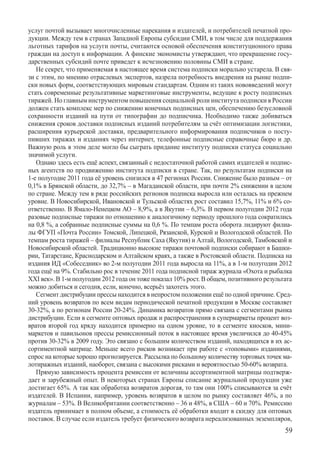 услуг почтой вызывает многочисленные нарекания и издателей, и потребителей печатной про-
дукции. Между тем в странах Западной Европы субсидии СМИ, в том числе для поддержания
льготных тарифов на услуги почты, считаются основой обеспечения конституционного права
граждан на доступ к информации. А финские экономисты утверждают, что прекращение госу-
дарственных субсидий почте приведет к исчезновению половины СМИ в стране.
   Не секрет, что применяемая в настоящее время система подписки морально устарела. В свя-
зи с этим, по мнению отраслевых экспертов, назрела потребность внедрения на рынке подпи-
ски новых форм, соответствующих мировым стандартам. Одним из таких нововведений могут
стать современные результативные маркетинговые инструменты, ведущие к росту подписных
тиражей. Но главным инструментом повышения социальной роли института подписки в России
должен стать комплекс мер по снижению конечных подписных цен, обеспечению безусловной
сохранности изданий на пути от типографии до подписчика. Необходимо также добиваться
снижения сроков доставки подписных изданий потребителям за счёт оптимизации логистики,
расширения курьерской доставки, предварительного информирования подписчиков о посту-
пивших тиражах и изданиях через интернет, телефонные подписные справочные бюро и др.
Важную роль в этом деле могло бы сыграть придание институту подписки статуса социально
значимой услуги.
   Однако здесь есть ещё аспект, связанный с недостаточной работой самих издателей и подпис-
ных агентств по продвижению института подписки в стране. Так, по результатам подписки на
1-е полугодие 2011 года её уровень снизился в 47 регионах России. Снижение было разным – от
0,1% в Брянской области, до 32,7% – в Магаданской области, при почти 2% снижении в целом
по стране. Между тем в ряде российских регионов подписка выросла или осталась на прежнем
уровне. В Новосибирской, Ивановской и Тульской областях рост составил 15,7%, 11% и 6% со-
ответственно. В Ямало-Ненецком АО – 8,9%, а в Якутии – 6,3%. В первом полугодии 2012 года
разовые подписные тиражи по отношению к аналогичному периоду прошлого года сократились
на 0,8 %, а собранные подписные суммы на 0,6 %. По темпам роста оборота лидируют филиа-
лы ФГУП «Почта России» Томской, Липецкой, Рязанской, Курской и Вологодской областей. По
темпам роста тиражей – филиалы Республик Саха (Якутия) и Алтай, Вологодской, Тамбовской и
Новосибирской областей. Традиционно высокие тиражи почтовой подписки собирают в Башки-
рии, Татарстане, Краснодарском и Алтайском краях, а также в Ростовской области. Подписка на
издания ИД «Собеседник» во 2-м полугодии 2011 года выросла на 11%, а в 1-м полугодии 2012
года ещё на 9%. Стабильно рос в течение 2011 года подписной тираж журнала «Охота и рыбалка
XXI век». В 1-м полугодии 2012 года он тоже показал 10% рост. В общем, позитивного результата
можно добиться и сегодня, если, конечно, всерьёз захотеть этого.
   Сегмент дистрибуции прессы находится в непростом положении ещё по одной причине. Сред-
ний уровень возвратов по всем видам периодической печатной продукции в Москве составляет
30-32%, а по регионам России 20-24%. Динамика возвратов прямо связана с сегментами рынка
дистрибуции. Если в сегменте оптовых продаж и распространения в супермаркеты процент воз-
вратов второй год кряду находится примерно на одном уровне, то в сегменте киосков, мини-
маркетов и павильонов прессы ремиссионный поток в настоящее время увеличился до 40-45%
против 30-32% в 2009 году. Это связано с большим количеством изданий, находящихся в их ас-
сортиментной матрице. Меньше всего рисков возникает при работе с «топовыми» изданиями,
спрос на которые хорошо прогнозируется. Рассылка по большому количеству торговых точек ма-
лотиражных изданий, наоборот, связана с высокими рисками и вероятностью 50-60% возврата.
   Прямую зависимость процента ремиссии от величины ассортиментной матрицы подтверж-
дает и зарубежный опыт. В некоторых странах Европы списание журнальной продукции уже
достигает 65%. А так как обработка возвратов дорогая, то там они 100% списываются за счёт
издателей. В Испании, например, уровень возвратов в целом по рынку составляет 46%, а по
журналам – 53%. В Великобритании соответственно – 36 и 48%, в США – 60 и 70%. Ремиссию
издатель принимает в полном объеме, а стоимость её обработки входит в скидку для оптовых
поставок. В случае если издатель требует физического возврата нереализованных э­кземпляров,	
                                                                                          59
 
