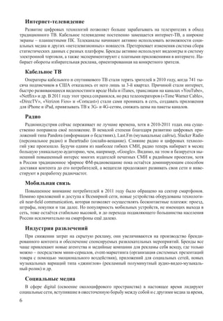 Интернет-телевидение
   Развитие цифровых технологий позволяет больше зарабатывать на телезрителях в обход
традиционного ТВ. Кабельное телевидение постепенно замещается интернет-ТВ, а широкие
экраны – планшетными ПК. Телеканалы начинают активно использовать возможности соци-
альных медиа и других «нетелевизионных» новшеств. Претерпевает изменения система сбора
статистических данных с разных платформ. Бренды активно используют видеоигры и систему
электронной торговли, а также экспериментируют с платными приложениями в интернете. На-
бирает обороты избирательная реклама, ориентированная на конкретного зрителя.

    Кабельное ТВ
   Операторы кабельного и спутникового ТВ стали терять зрителей в 2010 году, когда 741 ты-
сяча подписчиков в США отказались от него лишь за 3-й квартал. Причиной стали интернет,
быстро развивающиеся видеохостинги вроде Hulu и iTunes, трансляции на каналах «YouTube»,
«Netflix» и др. В 2011 году этот тренд сохранился, но ряд телеоператоров («Time Warner Cable»,
«DirecTV», «Verizon Fios» и «Comcast») стали сами проникать в сеть, создавать приложения
для iPhone и iPad, привязывать ТВ к 3G- и 4G-сетям, снижать цены на пакеты каналов.

    Радио
   Радиоиндустрия сейчас переживает не лучшие времена, хотя в 2010-2011 годах она суще-
ственно поправила своё положение. В немалой степени благодаря развитию цифровых при-
ложений типа Pandora (информация о бедствиях), Last.Fm (музыкальные сайты), Slac­ker Radio
(персональное радио) и Iheartradio (онлайн-вещание). Слияние радио и цифровых техноло-
гий уже произошло. Будучи одним из наиболее гибких СМИ, радио теперь набирает в месяц
большую уникальную аудиторию, чем, например, «Google». Видимо, на этом и базируется ны-
нешний повышенный интерес многих издателей печатных СМИ к радийным проектам, хотя
в России традиционное эфирное ФМ-радиовещание пока остаётся доминирующим способом
доставки контента до его потребителей, а вещатели продолжают развивать свои сети и инве-
стируют в разработку радиочастот.

    Мобильная связь
   Повышенное внимание потребителей в 2011 году было обращено на сектор смартфонов.
Помимо приложений и доступа к всемирной сети, новые устройства оборудованы технологи-
ей near-field communication, которая позволяет осуществлять бесконтактные платежи: проезд,
штрафы, покупки и так далее. Но популярность мобильных устройств, не имеющих выхода в
сеть, тоже остаётся стабильно высокой, и до перехода подавляющего большинства населения
России исключительно на смартфоны ещё далеко.

    Индустрия развлечений
   При снижении затрат на скрытую рекламу, они увеличиваются на производство бренди-
рованного контента и обеспечение спонсируемых развлекательных мероприятий. Бренды все
чаще привлекают новые агентства и медийные компании для рекламы себя всюду, где только
можно – посредством мини-сериалов, event-маркетинга (организация системных презентаций
товара с помощью эмоционального воздействия), приложений для социальных сетей, новых
музыкальных вариаций типа «джинглов» (рекламный полуминутный аудио-видео-музыкаль-
ный ролик) и др.

    Социальные медиа
   В сфере digital (освоение околоцифрового пространства) в настоящее время лидируют
с­оциальные сети, вступившие в ожесточенную борьбу между собой и с другими медиа за врем­я,

 