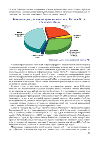 10-30%). Дополнительными источниками доходов муниципальных газет являются субсидии	
на исполнение муниципальных заданий, публикация платных материалов муниципальных ор-
ганов власти и грантовая поддержка из бюджетов разных уровней.

    Типичная структура доходов муниципальных газет России в 2011 г.,
                          в % от всего объема




                                             Источник: «Атлас муниципальной прессы РФ»

   Чаще всего региональные печатные СМИ регистрируются в тематических нишах: здоровье,
специализированные каталоги и справочники, спортивные издания, газеты потребительской
тематики, информационные и рекламные приложения, журналы о моде, издания о доме и стро-
ительстве, деловые и рекламно-информационные газеты. Итоги 2011 года подтверждают эту
тенденцию, но сохраняется и другой тренд. В условиях ограниченности перспективных ниш и
плотности сосредоточения существующих изданий на достаточно узком пространстве, реше-
ния учредителей об открытии новых локальных СМИ на переполненных и поделенных рынках
часто выглядит нелогичными. Проще говоря, издания по-прежнему продолжают открываться
без должного анализа ситуации.
   На рынке сегодня есть огромная потребность в качественных местных газетах. В 90-е годы
прошлого века многим новым владельцам достались газеты с именем и хорошей репутацией,
но значительное их число сейчас работают неэффективно. В этом смысле интересным пред-
ставляется начинание ИД «Слобода», открывшего в сентябре прошлого года новое направле-
ние бизнеса: продажу рекомендаций (технологий) по выпуску СМИ в регионах России и СНГ.
Суть проекта состоит в том, что любой заинтересованный издатель, зайдя на сайт «Слободы»
www.OpenMedia.Pro, может за небольшую плату получить план действий «с нуля» по запуску
городского портала, глянцевого журнала для успешных людей или городской еженедельной
газеты, а равно по ребрендингу уже существующего издания.
   А опыт в этом деле ИД «Слобода» накопил немалый. Он выпускает одноименную газету в
Туле тиражом 90 тыс. экз., поддерживает городской портал MySLO.ru и издаёт глянцевый жур-
нал для успешных людей «Модный город». С 2007 года ИД «Слобода» входит в европейский
холдинг «WAZ Mediengruppe», а с 2008 года издаёт газеты под торговой маркой «Родной город»
в Волгограде, Саратове, Ярославле и Рязани. То есть предлагаемые им технологии отработаны
в разных регионах России, помогают делать издания популярными, привлекать новых читате-
лей и рекламодателей, сокращать издержки. С их использованием, как обещает ИД «Слобода»,
ребрендинг местной газеты или открытие сайта займет порядка двух недель.
   Модернизация традиционной печатной прессы в регионах в 2011 году концентрировалась во-
круг ребрендинга, изменения модели распространения, запуска дополнительных, как правило, ре-
                                                                                         65
 