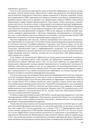 публиковать документы.
   Сама по себе идея разгосударствления средств массовой информации, по мнению экспер-
тов рынка, глубоко прогрессивна. Председатель Совета при президенте Российской Федера-
ции по развитию гражданского общества и правам человека М.А. Федотов, например, считает
разгосударствление СМИ «принципиально важным условием дальнейшего демократического
развития страны». При этом он убеждён, что «приватизация в области СМИ не тождественна
приватизации в сфере обувной промышленности. Здесь важно, чтобы стремление к экономи-
ческим выгодам не поглотило интерес к объективной и всесторонней массовой информации».
Поддерживая идею разгосударствления СМИ, Общественная палата Российской Федерации
тоже предлагает подходить к этому вопросу взвешенно и без спешки. А именно: провести мо-
дернизацию системы финансовой поддержки СМИ путем перехода на общественный заказ,
уделить внимани­е переподготовке и обучению сотрудников государственных и муниципаль-
ных газет, чтобы избежать повального закрытия этих изданий, а само разгосударствление СМИ
проводить постепенно, установив переходный период порядка трех лет.
   Местная информация, как известно, наиболее востребована жителями самих муниципаль-
ных образований, но острым при этом остаётся вопрос финансирования муниципальной прес-
сы местными властями. Специфика районных и городских газет России такова, что без фи-
нансовой поддержки из средств соответствующих бюджетов им в массе своей выжить трудно.
Существует предубеждение (даже у информированных экспертов), что на муниципальном
уровне нет финансово успешных проектов и все газеты держатся на плаву исключительно бла-
годаря поддержке властных структур, поэтому все они должны быть либо приватизированы,
либо должны уйти с рынка.
   Если говорить об экономической эффективности общественно-политической муниципаль-
ной прессы, то примеров работы таких изданий, как прибыльных коммерческих проектов,
действительно немного. Причина здесь в том, что эти газеты работают на территориях му-
ниципальных образований с разным уровнем экономического и человеческого потенциала. К
примеру, чтобы добиться тиража в 5 тыс. экз. на территории с 20-тысячным населением, газета
должна доставляться практически в каждую семью. Но даже такой немалый тираж не гаранти-
рует самоокупаемости, если данное муниципальное образование не отличает высокая эконо-
мическая активность компактно проживающего населения.
   Согласно результатам исследования Фонда развития информационной политики, проведён-
ного при поддержке Федерального агентства по печати и массовым коммуникациям, практи-
чески все муниципальные газеты России, работающие на территориях с населением менее 20
тыс. человек (более 30% от общего количества таких изданий в стране), имеют мало шансов
стать прибыльными коммерческими проектами. Однако 40% муниципальных газет, выходящих
в районах с населением в 20-60 тыс. жителей, уже имеют шансы стать таковыми, и возможная
приватизация не станет причиной их исчезновения. Наконец, около 30% муниципальных газет,
выходящих в районах с населением более 60 тыс. человек, имеют все объективные возможно-
сти для успешного рыночного развития.
   В общем, вопрос разгосударствления СМИ требует самой серьезной проработки с участием
заинтересованных СМИ и профильных общественных организаций. Кроме того, для претворе-
ния данной идеи в жизнь требуется внесение изменений в законодательство, что невозможно
реализовать за короткий промежуток времени.
   В практическом плане процесс разгосударствления региональной и местной прессы в субъ-
ектах Российской Федерации уже начался, но в различных регионах он протекает по-разному.
Так, ещё в марте 2011 года все редакторы газет в форме ГУП и ГУ Краснодарского края по-
лучили письмо департамента СМИ краевой администрации N 53-479/11-07. Из него следует,
что в целях эффективного использования полномочий по управлению и распоряжению госу-
дарственной собственностью Краснодарского края надлежит принять меры по приватизации
в 2011 году подведомственных государственных унитарных предприятий. Далее указывалось,
какие сведения и когда редакции должны предоставить в профильный департамент. Настоящий
                                                                                        69
 