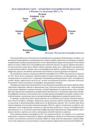 Доли европейских стран – экспортёров полиграфической продукции
                   в Россию, 1-е полугодие 2011 г., %




                                             Источник: Московский полиграфический союз

   Так как рентабельность большинства полиграфических предприятий балансирует на грани, то и
возможности расширенного воспроизводства в отрасли крайне ограничены, все вопросы создания,
модернизации и реконструкции решаются за счет привлекаемых кредитных ресурсов. В настоящее
время это самое слабое место полиграфического комплекса России. Из других проблем выделяют-
ся недостаточные темпы роста общего объема печатных работ, рост дебиторской задолженности
за выполненные работы, уровень цен на полиграфические работы, влияние демпинга, недостаток
оборотных средств, постоянное увеличение цен на бумагу и другие расходные материалы.
   По экспертным данным, доходы российской полиграфии после 2008 года снизились в среднем
на 30%. Более всего ухудшение экономической ситуации отразилось на предприятиях, специа-
лизирующихся на печати книг и периодики. Падающий рекламный рынок и рост популярности
«новых медиа» практически свели на нет сегмент изготовления буклетов и торговых каталогов.
В меньшей степени пострадали типографии, выпускающие упаковку.
   Одновременно кризисные явления более четко обозначили целый ряд системных проблем обще-
отраслевого характера, скрытых в предыдущие годы. Среди них выделяются две – недальновидная
издательская тиражная и ценовая политика, дезориентировавшая на определенном этапе типогра-
фии при определении направления модернизации производства, и недооценка перспектив внедре-
ния цифровых печатных технологий во всех секторах рынка полиграфических работ, а равно и мас-
штабов влияния электронных средств воспроизведения информации на развитие рынка печати.
   К примеру, ошибочным было предположение об устойчивом росте рынка печатной продук-
ции, емкость которого, наоборот, сократилась ввиду падения в кризис платежеспособного спро-
са населения и продолжающейся нервозности на финансовых рынках. Не в полной мере были
спрогнозированы последствия появления ридеров, iPad’ов и других планшетных устройств, ока-
зывающих ныне возрастающее влияние на перспективы развития не только полиграфического
производства, но и остальной отраслевой инфраструктуры (производство оборудования и мате-
риалов, бумаги и картона для печати, организация оптовой торговли и сервиса).
   Итоги развития рынка полиграфии за 2011 год свидетельствуют, что говорить о его заметном
оживлении в отрасли не приходится. Правда, предвыборные заказы на агитационные материалы
в конце года несколько улучшили ситуацию. Выросло также качество продукции, главным обра-
зом за счёт перехода на лучшую бумагу и использования современной постпечатной обработки.
                                                                                          73
 