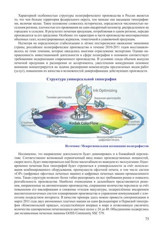 Характерной особенностью структуры полиграфического производства в России является
то, что чем больше территория федерального округа, тем меньше она насыщена типография-
ми, включая малые. Такое положение сложилось исторически, определяется численностью на-
селения региона, плотностью его проживания на один квадратный километр, распределением на
городское и сельское. В результате печатная продукция, потребляемая в одном регионе, нередко
производится за его пределами. Особенно это характерно в части производства многокрасочных
объемных газет, иллюстрированных журналов, этикеточной и упаковочной продукции.
   Несмотря на определенную стабилизацию и лёгкое посткризисное оживление экономики
страны, российское полиграфическое производство в течение 2010-2011 годов восстанавли-
валось не теми темпами, которые ожидались многими отраслевыми экспертами. Однако на-
правленность инвестиционной деятельности в сфере полиграфии в основном соответствует
требованиям модернизации современного производства. В условиях спада объемов выпуска
печатной продукции и расширения ее ассортимента, ужесточения конкуренции основное
внимание концентрируется на задачах расширения номенклатуры предлагаемых видов работ
(услуг), повышении их качества и возможностей диверсификации действующих производств.

                      Структура универсальной типографии




                                  Источник: Межрегиональная ассоциация полиграфистов

   Несомненно, это направление деятельности будет доминировать и в ближайшей перспек-
тиве. Соответственно возможный ограниченный ввод новых производственных мощностей,
скорее всего, будет нивелироваться ещё более масштабным их выводом из эксплуатации. Одно-
временно печатная база типографий будет стремиться к универсальности за счёт использо-
вания комбинированного оборудования, преимуществ офсетной печати, в том числе систем
«CtP» (цифровых офсетных печатных машин) и цифровых печатных машин промышленного
типа. Такая структура позволит более гибко реагировать на все требования рынка и повысить
рентабельность производства. Наиболее очевидными в дальнейшем представляются реше-
ния, направленные на автоматизацию производства, сокращение количества персонала за счёт
повышения его квалификации и снижение отходов макулатуры, подкреплённые внедрением
высокотехнологичных систем планирования производства и управления коммуникаций с кли-
ентами посредством интернета. В качестве примера здесь можно привести синхронизацию в
марте 2011 года двух автономных газетных машин на один фальцаппарат в Пермской типогра-
фии «Комсомольской правды», осуществлённую впервые в мире и позволившую увеличить
количество одновременно печатающихся цветных полос с 24 до 40. Объединению подверглись
две независимые печатные машины GOSS Community SSC 578.
                                                                                         75
 