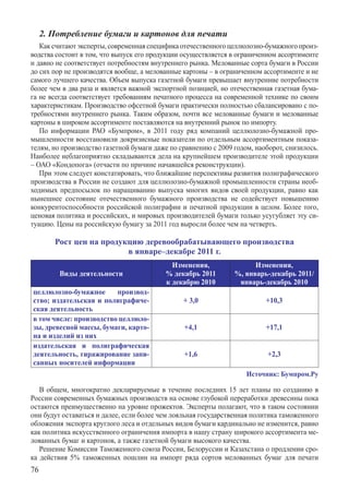 2. Потребление бумаги и картонов для печати
   Как считают эксперты, современная специфика отечественного целлюлозно-бумажного произ-
водства состоит в том, что выпуск его продукции осуществляется в ограниченном ассортименте
и давно не соответствует потребностям внутреннего рынка. Мелованные сорта бумаги в России
до сих пор не производятся вообще, а мелованные картоны – в ограниченном ассортименте и не
самого лучшего качества. Объем выпуска газетной бумаги превышает внутренние потребности
более чем в два раза и является важной экспортной позицией, но отечественная газетная бума-
га не всегда соответствует требованиям печатного процесса на современной технике по своим
характеристикам. Производство офсетной бумаги практически полностью сбалансировано с по-
требностями внутреннего рынка. Таким образом, почти все мелованные бумаги и мелованные
картоны в широком ассортименте поставляются на внутренний рынок по импорту.
   По информации РАО «Бумпром», в 2011 году ряд компаний целлюлозно-бумажной про-
мышленности восстановили докризисные показатели по отдельным ассортиментным показа-
телям, но производство газетной бумаги даже по сравнению с 2009 годом, наоборот, снизилось.
Наиболее неблагоприятно складываются дела на крупнейшем производителе этой продукции
– ОАО «Кондопога» (отчасти по причине начавшейся реконструкции).
   При этом следует констатировать, что ближайшие перспективы развития полиграфического
производства в России не создают для целлюлозно-бумажной промышленности страны необ-
ходимых предпосылок по наращиванию выпуска многих видов своей продукции, равно как
нынешнее состояние отечественного бумажного производства не содействует повышению
конкурентоспособности российской полиграфии и печатной продукции в целом. Более того,
ценовая политика и российских, и мировых производителей бумаги только усугубляет эту си-
туацию. Цены на российскую бумагу за 2011 год выросли более чем на четверть.

        Рост цен на продукцию деревообрабатывающего производства
                          в январе–декабре 2011 г.
                                            Изменения,                Изменения,
         Виды деятельности                % декабрь 2011        %, январь-декабрь 2011/
                                          к декабрю 2010         январь-декабрь 2010
целлюлозно-бумажное      производ-
ство; издательская и полиграфиче-               + 3,0                     +10,3
ская деятельность
в том числе: производство целлюло-
зы, древесной массы, бумаги, карто-             +4,1                      +17,1
на и изделий из них
издательская и полиграфическая
деятельность, тиражирование запи-               +1,6                      +2,3
санных носителей информации
                                                                    Источник: Бумпром.Ру

   В общем, многократно декларируемые в течение последних 15 лет планы по созданию в
России современных бумажных производств на основе глубокой переработки древесины пока
остаются преимущественно на уровне прожектов. Эксперты полагают, что в таком состоянии
они будут оставаться и далее, если более чем лояльная государственная политика таможенного
обложения экспорта круглого леса и отдельных видов бумаги кардинально не изменится, равно
как политика искусственного ограничения импорта в нашу страну широкого ассортимента ме-
лованных бумаг и картонов, а также газетной бумаги высокого качества.
   Решение Комиссии Таможенного союза России, Белоруссии и Казахстана о продлении сро-
ка действия 5% таможенных пошлин на импорт ряда сортов мелованных бумаг для печати	
76
 