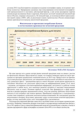 до конца 2012 года благоприятно сказывается на рынке полиграфии страны, но не решает про-
блему полностью. Превращение указанных мер стимулирования отечественной полиграфиче-
ской промышленности в постоянно действующий фактор, а ещё лучше расширение перечня
номенклатуры мелованных бумаг и картонов, облагаемых льготной таможенной пошлиной при
ввозе в Россию, сохраняет актуальность. По меньшей мере, до полномасштабного присоедине-
ния нашей страны к ВТО, либо до реализации планов строительства в России специализиро-
ванных производств по выпуску аналогичной продукции.

                Фактическое и прогнозное потребление бумаги
              в отечественном производстве печатной продукции




                                                         Источники: МАП и РАО «Бумпром»

   Ни один прогноз ни в одном секторе рынка печатной продукции ныне не связан с ростом
его физических объемов. Представляется, однако, что плавное снижение спроса на такую про-
дукцию не претерпит радикальных изменений вплоть до 2015 года. Прежде всего по причине
отсутствия реальных предпосылок для повышения покупательной способности населения и в
силу очевидного факта – традиционная пресса и книги обладают целым рядом преимуществ,
способных обеспечить им длительное присутствие на информационном рынке. В их числе
– надежная, достоверная и систематизированная информация, доступность и удобство чтения
практически в любом месте, чего нынешнее развитие интернета и массовых коммуникаций
обеспечить пока не может. Основная прибыль издателей тоже формируется в сфере произ-
водства и распространения традиционной печати, тогда как решение проблемы монетизации
контента в сети потребует еще немало времени. Приобщение потребителя к «электронному»
чтению тоже сопряжено с немалыми дополнительными вложениями. Но электронные средства
визуализации и интернет, безусловно, продолжат «игру» на вытеснение печатной продукции с
рынка, поэтому масштабы ухода с него типографий будут увеличиваться.
   Отдельные регулирующие факторы также могут негативно влиять на состояние и развитие рын-
ка печати. Например, повышение размера отчислений в государственные внебюджетные фонды с
26 до 34% привело к росту совокупной финансовой нагрузки на малый бизнес в два раза, а малые и
средние предприятия в сфере полиграфии составляют почти 90% от их общего количества.
                                                                                           77
 