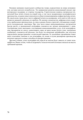 Основное внимание издательского сообщества теперь сосредоточено на новых возможно-
стях доставки контента потребителю. Это направление развития коммуникаций находит пер-
воочередную поддержку со стороны государства. Стратегические вопросы материально-тех-
нической базы печати отошли на второй план, в том числе модернизация полиграфического
производства, создание новых комплексов и общее позиционирование инфраструктуры печати.
Не совсем ясны также роль и место цифровой печати на медиарынке, хотя сами по себе они не
являются панацеей в решении его проблем. По мнению специалистов, цифровая печать может
стать прибыльным производством, но лишь в рамках бизнес-стратегий, учитывающих потреб-
ности потенциальных заказчиков. При этом число новых коммуникационных инструментов
быстро растёт, и традиционной полиграфии становится все труднее конкурировать с ними.
Альтернатива ухода заказчиков к поставщикам коммуникационных услуг, если полиграфиче-
ские предприятия не смогут удовлетворить спрос на кросс-медиа (печать плюс электронное
сообщение), становится всё реальнее, тем более что концепция «printmedia» уже получила
определённое распространение в издательской практике. Ее дальнейшее продвижение может
иметь позитивное значение и для полиграфии, но только в случае расширения производства
печатного продукта и новых способов его распространения.
   Другими словами, успех полиграфии как отрасли во многом будет зависеть от самих поли-
графистов. Важно только, чтобы её кадровый и технологический потенциал оказался на высоте
требований времени.




78
 