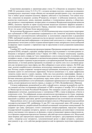 Существенно расширена и лаконичная ранее статья 31 («Лицензия на вещание») Закона о
СМИ. Её дополнили статьи 31-31.9 и 32.1, согласно которым получать «лицензию на вещание»
(универсальную лицензию) теперь обязаны все желающие распространять теле- или радиокон-
тент в любых средах вещания (наземное эфирное, кабельное и спутниковое). Тем самым полу-
чать «лицензию на вещание» должны IP-вещатели, интернет- и мобильные вещатели, немалое
количество издательских домов, имеющих радийные и телевизионные проекты, а обществен-
ные интересы в лицензировании, которые ранее отслеживала Федеральная конкурсная комиссия
(ФКК), заменены торгами на право осуществления вещателем наземного эфирного вещания с
использованием конкретных радиочастот. Правда, лицензию теперь можно получить сроком на
10 лет, что делает этот бизнес более предсказуемым.
   Во исполнение Федерального закона N 142-ФЗ Роскомнадзор начал осуществлять мониторинг
всех публикаций в СМИ для выявления содержащихся в них элементов экстремизма. Контроль
ограничивается «систематическим наблюдением за исполнением учредителями и редакциями
СМИ» требований медийного законодательства на предмет наличия в них признаков злоупотре-
бления свободой массовой информации и экстремистской деятельности, а также «мониторингом
размещаемых читателями сетевого издания комментариев и иных материалов и (или) сообщений
на форумах такого издания» с «принятием мер по пресечению и (или) устранению выявленных
нарушений».
   2 ноября 2011 года Роскомнадзор продемонстрировал Программно-аппаратный комплекс такого
контроля (ПАК), который с середины декабря прошлого года отслеживает в тестовом режиме со-
блюдение в интернете требований статьи 4 Закона «О СМИ». Согласно техническому заданию,
система должна иметь словарь на 5 млн «запрещённых» слов и словосочетаний, отслеживать пор-
нографию и видео, а также направлять в автоматическом режиме операторам Роскомнадзора подо-
зрительные интернет-страницы на рассмотрение и для принятия решений. Как пишет «Московский
комсомолец», в тестовом режиме программа отслеживает до тысячи слов и не в состоянии расце-
нить как экстремистскую такую фразу, как «Все собираемся и идем мочить черных». Но ПАК уже
знает десятки оскорбительных синонимов, используемых националистами, и учит сленг наркома-
нов. Поэтому упорно отправляет экспертам каждую публикацию, включающую слово «крокодил»
(название одного из синтетических наркотиков). Остается непонятным и то, какие графические
элементы нужно внести в память машины, чтобы она стала различать порнографию. Данных о
полномасштабном запуске ПАК в эксплуатацию пока не поступало, но есть сведения, что разра-
ботчики комплекса реализовать поставленные перед ними задачи в полном объёме не смогли. К
слову, анализ размещённых в сети публикаций, содержащих криминальную или террористическую
угрозу, сегодня проводится во многих странах, в лидерах тут США, Великобритания и Франция.
   Согласно информации, размещённой на сайте «zakupki-news», конкурс на разработку ещё бо-
лее мощной системы отслеживания публикаций в СМИ и интернете в октябре 2011-го объяви-
ло Министерство юстиции Российской Федерации. Оно намерено следить уже за всем объемом
информации в печатных, аудиовизуальных и электронных СМИ, а также на форумах, в блогах и
социальных сетях. Эта информация должна автоматически группироваться по темам: например,
сообщения о президенте, председателе правительства, министре юстиции, службах исполнения
наказаний и судебных приставов, причём идентифицироваться как позитивная или негативная.
   Определённую лепту в дело регулирования интернета внесла и Межпарламентская ассамблея
государств-участников СНГ, одобрившая 16 мая 2011 года модельный закон «Об основах регу-
лирования интернета», разработанный Российской ассоциацией электронных коммуникаций. Он
содержит три главы, тринадцать статей и концепцию саморегулирования, определяет порядок
государственной поддержки интернета, процесс его регулирования, регламентирует отношения
между участниками этого процесса, их функции, а также устанавливает правила определения ме-
ста и времени совершения юридически значимых действий при использовании сети. Модельный
закон впервые даёт юридическое определение понятий «интернет», «регулирование интернета»,
«сайт», «оператор услуг интернета», «уполномоченный орган» в сфере интернета, «доменное
имя (домен)» и др., а его действие распространяется ещё на принципы подготовки нормативно-
80
 