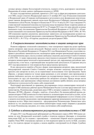 логовые органы в форме бухгалтерской отчетности, годового отчета, аудиторского заключения.
Инициатива об отмене данного требования исходила от АРПП.
   Из иных государственных решений, принятых в 2011 году в сфере регулирования деятельно-
сти СМИ, следует отметить Федеральный закон от 21 октября 2011 года «О внесении изменений
в Федеральный закон «О порядке опубликования и вступления в силу федеральных конституци-
онных законов, федеральных законов, актов палат Федерального Собрания»; решение Комиссии
Таможенного союза России, Беларуси и Казахстана N 735 от 16 августа 2011 года о введении 5%
ставки ввозной таможенной пошлины на отдельные виды мелованных бумаг и картона сроком до
февраля 2012 года (решением комиссии № 917 от 25 января 2012 года этот срок продлён до конца
нынешнего года); постановление Правительства Российской Федерации от 11.03.2011 г. «О вне-
сении изменений в постановление Правительства Российской Федерации от 06.07.1994 г. № 795»
«Об изменении перечня документов, прилагаемых заявителем для подтверждения целевого на-
значения при ввозе печатной продукции» и распоряжение Правительства Российской Федерации
от 06.10.2011 г. № 1752-р  «О перечне документов для регистрации СМИ».

     2. Совершенствование законодательства о защите авторских прав
   Развитие цифровых технологий и связанного с этим электронного пиратства делает проблему
защиты авторских прав весьма актуальной. Важным шагом в её решении является поручение
Президента Российской Федерации от 29 апреля 2011 года Минкомсвязи России о подготовке по-
правок в российское законодательство, касающихся права авторов произведений предоставлять
их неограниченному кругу лиц на условиях свободных лицензий, аналогичных Creative Com­mons
и GNU FDL. А также определения пределов ответственности редакций СМИ за размещение в
интернете комментариев читателей и высказываний третьих лиц, нарушающих российское зако-
нодательство, в том числе, о противодействии экстремистской деятельности. К середине августа
2011 года предложения по этим вопросам были представлены президенту.
   В них предлагается перейти в России к форме лицензирования авторских прав, аналогичной
международной лицензии Creative Commons, которая позволяет владельцу произведения за-
креплять свое авторство на него, но не ограничивает использование этого произведения. Таким
образом, у авторов появится не только право размещать в сети интернет свои произведения в
режиме свободного доступа, но и рассчитывать на государственную защиту, если кто-то начнет
использовать их труд для извлечения прибыли без авторского согласия. Прежде авторы могли
лишь объявить свое произведение «общественным достоянием» (public domain), когда материал
публикуется и используется без каких-либо ограничений.
   Подготовкой предложений по правовому регулированию статуса комментариев читателей в
интернет-СМИ занималась рабочая группа Минкомсвязи России в составе представителей этого
министерства, Роскомнадзора, редакторов ряда СМИ и интернет-сервисов («Интерфакс», «Эхо
Москвы», ВГТРК, «Яндекс», «Google», «mail.ru», «Газета.Ru»). По мнению рабочей группы, ре-
дакция интернет-СМИ должна нести ответственность за комментарии читателей в случаях, «если
знала и/или должна была знать» о наличии противоправной информации и если в течение суток
с момента получения уведомления о противоправном характере размещенного контента не отре-
агировала на него. Мера ответственности – предупреждение Роскомнадзора. Новшеством здесь
является то, что уведомление о недостойном комментарии теперь может направить в редакцию
не только Роскомнадзор, как ранее, но и лицо, посчитавшее себя оскорбленным.

3. Судебное и административное регулирование законодательства о СМИ
   29 марта 2011 года Федеральный арбитражный суд Московского округа (ФАС МО) вынес ре-
шение по иску Федеральной налоговой службы к издателю журнала «Бисмарк» в отношении
начисления НДС на это издание с приложением – элементами сборной модели одноимённого
корабля. Ранее ФНС отказывалась признать за этим журналом право на льготу по НДС, ссылаясь
на то, что издатель продает не журнал, а модель корабля с инструкцией по её сборке. Судебное
82
 
