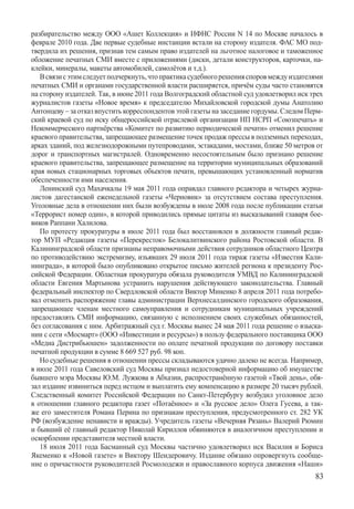 разбирательство между ООО «Ашет Коллекция» и ИФНС России N 14 по Москве началось в
феврале 2010 года. Две первые судебные инстанции встали на сторону издателя. ФАС МО под-
твердила их решения, признав тем самым право издателей на льготное налоговое и таможенное
обложение печатных СМИ вместе с приложениями (диски, детали конструкторов, карточки, на-
клейки, минералы, макеты автомобилей, самолётов и т.д.).
   В связи с этим следует подчеркнуть, что практика судебного решения споров между издателями
печатных СМИ и органами государственной власти расширяется, причём суды часто становятся
на сторону издателей. Так, в июне 2011 года Волгоградский областной суд удовлетворил иск трех
журналистов газеты «Новое время» к председателю Михайловской городской думы Анатолию
Антонцеву – за отказ впустить корреспондентов этой газеты на заседание гордумы. Следом Перм-
ский краевой суд по иску общероссийской отраслевой организации НП НСРП «Союзпечать» и
Некоммерческого партнёрства «Комитет по развитию периодической печати» отменил решение
краевого правительства, запрещающее размещение точек продаж прессы в подземных переходах,
арках зданий, под железнодорожными путепроводами, эстакадами, мостами, ближе 50 метров от
дорог и транспортных магистралей. Одновременно несостоятельным было признано решение
краевого правительства, запрещающее размещение на территории муниципальных образований
края новых стационарных торговых объектов печати, превышающих установленный норматив
обеспеченности ими населения.
   Ленинский суд Махачкалы 19 мая 2011 года оправдал главного редактора и четырех журна-
листов дагестанской еженедельной газеты «Черновик» за отсутствием состава преступления.
Уголовные дела в отношении них были возбуждены в июле 2008 года после публикации статьи
«Террорист номер один», в которой приводились прямые цитаты из высказываний главаря бое-
виков Раппани Халилова.
   По протесту прокуратуры в июле 2011 года был восстановлен в должности главный редак-
тор МУП «Редакция газеты «Перекресток» Белокалитвинского района Ростовской области. В
Калининградской области признаны неправомочными действия сотрудников областного Центра
по противодействию экстремизму, изъявших 29 июля 2011 года тираж газеты «Известия Кали-
нинграда», в которой было опубликовано открытое письмо жителей региона к президенту Рос-
сийской Федерации. Областная прокуратура обязала руководителя УМВД по Калининградской
области Евгения Мартынова устранить нарушения действующего законодательства. Главный
федеральный инспектор по Свердловской области Виктор Миненко 8 апреля 2011 года потребо-
вал отменить распоряжение главы администрации Верхнесалдинского городского образования,
запрещающее членам местного самоуправления и сотрудникам муниципальных учреждений
предоставлять СМИ информацию, связанную с исполнением своих служебных обязанностей,
без согласования с ним. Арбитражный суд г. Москвы вынес 24 мая 2011 года решение о взыска-
нии с сети «Мосмарт» (ООО «Инвестиции и ресурсы») в пользу федерального поставщика ООО
«Медиа Дистрибьюшен» задолженности по оплате печатной продукции по договору поставки
печатной продукции в сумме 8 669 527 руб. 98 коп.
   Но судебные решения в отношении прессы складываются удачно далеко не всегда. Например,
в июле 2011 года Савеловский суд Москвы признал недостоверной информацию об имуществе
бывшего мэра Москвы Ю.М. Лужкова в Абхазии, распространённую газетой «Твой день», обя-
зал издание извиниться перед истцом и выплатить ему компенсацию в размере 20 тысяч рублей.
Следственный комитет Российской Федерации по Санкт-Петербургу возбудил уголовное дело
в отношении главного редактора газет «Потаённое» и «За русское дело» Олега Гусева, а так-
же его заместителя Романа Перина по признакам преступления, предусмотренного ст. 282 УК
РФ (возбуждение ненависти и вражды). Учредитель газеты «Вечерняя Рязань» Валерий Рюмин
и бывший её главный редактор Николай Кириллов обвиняются в аналогичном преступлении и
оскорблении представителя местной власти.
   18 июля 2011 года Басманный суд Москвы частично удовлетворил иск Василия и Бориса
Якеменко к «Новой газете» и Виктору Шендеровичу. Издание обязано опровергнуть сообще-
ние о причастности руководителей Росмолодежи и православного корпуса движения «Наши»
                                                                                          83
 